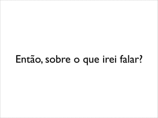 Então, sobre o que irei falar?
 