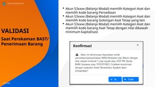 © SITP 2021
 Akun 53xxxx (Belanja Modal) memilih Kategori Aset dan
memilih kode barang Persediaan
 Akun 53xxxx (Belanja Modal) memilih Kategori Aset dan
memilih kode barang Golongan Aset Tetap yang lain
 Akun 53xxxx (Belanja Modal) memilih Kategori Aset dan
memilih kode barang Aset Tetap dengan nilai dibawah
minimum kapitalisasi
VALIDASI
Saat Perekaman BAST/
Penerimaan Barang
 