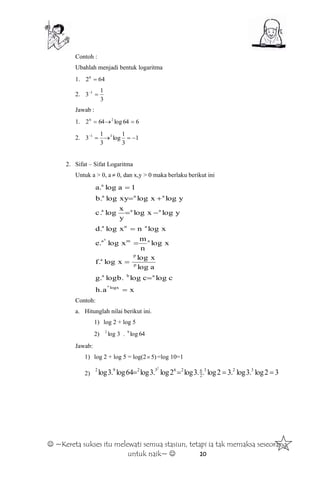  ~Kereta sukses itu melewati semua stasiun, tetapi ia tak memaksa seseorang
untuk naik~  10
Contoh :
Ubahlah menjadi bentuk logaritma
1. 6426

2.
3
1
3 1

Jawab :
1. 664log642 26

2. 1
3
1
log
3
1
3 31

2. Sifat – Sifat Logaritma
Untuk a > 0, a  0, dan x,y > 0 maka berlaku berikut ini
xh.a
clogcloglogb.g.
alog
xlog
xlogf.
xlog
n
m
xloge.
xlognxlogd.
ylogxlog
y
x
logc.
ylogxlogxylogb.
1aloga.
logx
aba
p
p
a
ama
ana
aaa
aaa
a
a
n








Contoh:
a. Hitunglah nilai berikut ini.
1) log 2 + log 5
2) log2
3 . 64log9
Jawab:
1) log 2 + log 5 = log(2 )5 =log 10=1
2) 32log.3log.32log..3log2log.3log64log.3log 323
2
6263292 2

 