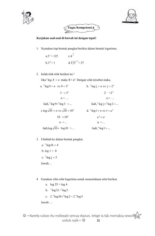  ~Kereta sukses itu melewati semua stasiun, tetapi ia tak memaksa seseorang
untuk naik~  11
Tugas Kompetensi 4
Kerjakan soal-soal di bawah ini dengan tepat!
1. Nyatakan tiap bentuk pangkat berikut dalam bentuk logaritma.
a.53
= 125 c.4 2
3
b.30
= 1 d.
3
3
1
)( 
= 27
2. Isilah titik-titik berikut ini !
Jika nXa
log maka X= an
. Dengan sifat tersebut maka,
a. n9log3 n
39  b. n
n 2log 8
1
8
12

3 n
3...
 2…
=2 n
n = … n = …
Jadi, ...3log9log ..33
 Jadi, ...2loglog 2
8
12

c log n
n 101010  d. na
an  11log
10 n
10...
 a ...
an

n =… n =…
Jadi,log .....
10log10  =… Jadi, ....1log a
3. Ubahlah ke dalam bentuk pangkat.
a. 416log2

b. log 1 = 0
c. 3log 8
12
1

Jawab…
4 Gunakan sifat-sifat logaritma untuk menentukaan nilai berikut.
a. log 25 + log 4
b. 3log12log 22

c. 2. 5log.22log10log 442

Jawab …
 