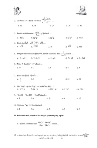  ~Kereta sukses itu melewati semua stasiun, tetapi ia tak memaksa seseorang
untuk naik~  13
2. Diketahui a = 4 dan b = 9 maka 24
1
1
.
4
1
.
.



ba
ba
…
a. 12 b. 18 c. 24 d. 36 e. 42
3. Bentuk sederhana dari  32
2
35
q
qp3
qp15 
adalah …
a. 5p3
q b. 5p3
q2
c. 5p7
q d. 5p7
q2
e. 5p7
q5
4. Hasil dari    ...327273 
a. 30 b. 302 c. 48 d. 60 e. 900
5. Dengan merasionalkan penyebut, bentuk sederhana dari
23
7

adalah …
a. 23  b. 229  c. 23 d. 27  e. 239 
6. Nilai X dari ( X
)3
1
= 27 adalah….
a. -9 b -3 c.3 d. 4 e. 9
7. Hasil dari    5
2
3
1
3227  = …
a.
3
1 b. 3 c. 12 d. 25 e. 30
8. Jika 2
log 3 = p dan 2
log 5 = q maka 2
log 45 = …
a. p2
+ q b. 2p + q c. 2(p + q) d.p2
+ q2
e. p + 2q
9. 3
log 81 + 3
log 243 - 3
log27 adalah…
a. 3 b. 4 c. 5 d. 6 e. 12
10. Nilai dari 16log25log 54
 adalah . . .
a. 2 b. 3 c. 4 d. 6 e. 8
II. Isilah titik-titik di bawah ini dengan jawaban yang tepat !
1. Bentuk sederhana dari 23
222
24
)(5
.
15
36
yx
abb
ab
yx
adalah …
 