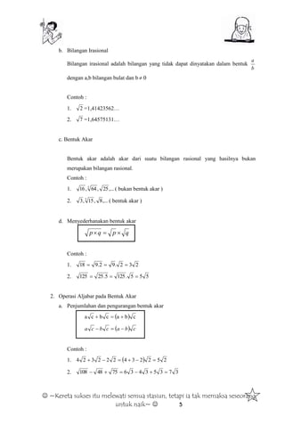  ~Kereta sukses itu melewati semua stasiun, tetapi ia tak memaksa seseorang
untuk naik~  5
b. Bilangan Irasional
Bilangan irasional adalah bilangan yang tidak dapat dinyatakan dalam bentuk
b
a
dengan a,b bilangan bulat dan b 0
Contoh :
1. 2 =1,41423562…
2. 7 =1,64575131…
c. Bentuk Akar
Bentuk akar adalah akar dari suatu bilangan rasional yang hasilnya bukan
merupakan bilangan rasional.
Contoh :
1. ,...25,64,16 3
( bukan bentuk akar )
2. ,...8,15,3 3
( bentuk akar )
d. Menyederhanakan bentuk akar
qpqp 
Contoh :
1. 232.92.918 
2. 555.1255.25125 
2. Operasi Aljabar pada Bentuk Akar
a. Penjumlahan dan pengurangan bentuk akar
  cbacbca 
  cbacbca 
Contoh :
1.   252234222324 
2. 373534367548108 
 