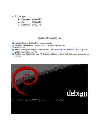 • Keterangan:
     1. Hostname :server11
     2. User     :server11
     3. Password :lks2010




                              Instalasi Debian etch 4 r7

  Lakukan booting dari Cd/Dvd rom pertama kali
  Masukan Cd/Dvd Binary debian etch 4 r7 kedalam Cd/Dvd rom
  Save dan exit
  Ketika tampil gambar seperti dibawah, anda ketik install acpi=off kemudian ENTER apabila
  anda menggunakan mini PC
  Apabila anda Menginstall pada PC Desktop, anda bisa ketik perintah diatas atau langsung tekan
  ENTER
 