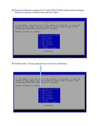 Karena kita tidak akan menginstall GUI, seperti KDE,GNOME Arahkan tanda merah pada
Desktop Environment, kemudian tekan space bar ( spasi )




Pastikan tanda * ( bintang ) pada Desktop environment sudah hilang
 