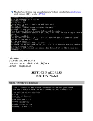 Masukan Cd/Dvd binary yang lainnya kedalam Cd/Dvd rom kemudian ketik apt-cdrom add
     untuk menscan Cd/Dvd tersebut , ENTER




Keterangan :
Ip address :192.168.11.1/28
Hostname :server11.lks11.sch.id ( FQDN )
Domain     :lks11.sch.id


                          SETTING IP ADDRESS
                            DAN HOSTNAME

# nano /etc/network/interfaces
 
