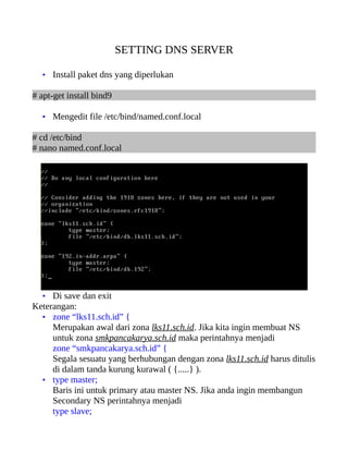 SETTING DNS SERVER

  • Install paket dns yang diperlukan

# apt-get install bind9

  • Mengedit file /etc/bind/named.conf.local

# cd /etc/bind
# nano named.conf.local




  • Di save dan exit
Keterangan:
  • zone “lks11.sch.id” {
     Merupakan awal dari zona lks11.sch.id. Jika kita ingin membuat NS
     untuk zona smkpancakarya.sch.id maka perintahnya menjadi
     zone “smkpancakarya.sch.id” {
     Segala sesuatu yang berhubungan dengan zona lks11.sch.id harus ditulis
     di dalam tanda kurung kurawal ( {.....} ).
  • type master;
     Baris ini untuk primary atau master NS. Jika anda ingin membangun
     Secondary NS perintahnya menjadi
     type slave;
 