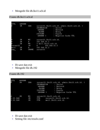 • Mengedit file db.lks11.sch.id

# nano db.lks11.sch.id




  • Di save dan exit
  • Mengedit file db.192

# nano db.192




  • Di save dan exit
  • Setting file /etc/resolv.conf
 