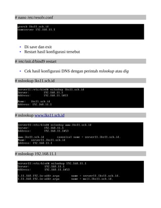# nano /etc/resolv.conf




   • Di save dan exit
   • Restart hasil konfigurasi tersebut

# /etc/init.d/bind9 restart

   • Cek hasil konfigurasi DNS dengan perintah nslookup atau dig

# nslookup lks11.sch.id




# nslookup www.lks11.sch.id




# nslookup 192.168.11.1
 