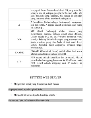 propagasi data). Disarankan lokasi NS yang satu dan
                       lainnya, ada di jaringan yang berbeda. Jadi kalau ada
                       satu network yang terputus, NS server di jaringan
                       yang lain masih bisa memberikan layanan.
                       A (atau biasa disebut sebagai host record) merupakan
          A            inti dari DNS. A record adalah pemetaan dari nama
                       ke alamat ip .
                       MX (Mail Exchange) adalah catatan yang
                       menentukan kemana sebuah email akan dikirim.
                       Dalam record MX ini, ada variabel tambahan yaitu
         MX            priotity. Priority ini adalah angka yang menunjukkan
                       skala prioritas, yang bisa Anda isi dari mulai 0 s.d
                       65536. Semakin kecil angkanya, semakin tinggi
                       prioritasnya.
                       CNAME (Canonical Name) adalah alias. Jadi www
       CNAME
                       adalah nama lain untuk host server11 .
                       PTR record adalah kebalikan dari A record. Jika A
                       record adalah mapping hostname ke IP address, maka
         PTR
                       PTR record adalah mapping dari IP address ke
                       hostname.




                      SETTING WEB SERVER

  • Menginstall paket yang dibutuhkan Web Server

# apt-get install apache2 php5 links

  • Mengedit file default pada directory apache

# nano /etc/apache2/sites-available/default
 