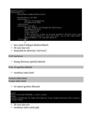 • beri tanda # didepan RedirectMatch
  • Di save dan exit
  • berpindah ke directory /var/www/

# cd /var/www

  • buang directory apache2-default

# rm -rf apache2-default

  • membuat index.html

# touch index.html
# nano index.html

  • isi seperti gambar dibawah




  • Di save dan exit
  • membuat index untuk php
 