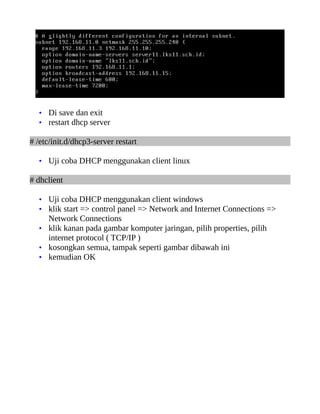 • Di save dan exit
  • restart dhcp server

# /etc/init.d/dhcp3-server restart

  • Uji coba DHCP menggunakan client linux

# dhclient

  • Uji coba DHCP menggunakan client windows
  • klik start => control panel => Network and Internet Connections =>
    Network Connections
  • klik kanan pada gambar komputer jaringan, pilih properties, pilih
    internet protocol ( TCP/IP )
  • kosongkan semua, tampak seperti gambar dibawah ini
  • kemudian OK
 