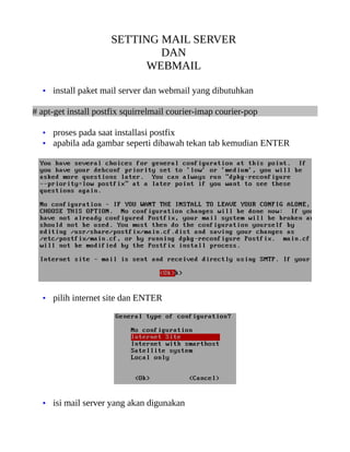 SETTING MAIL SERVER
                              DAN
                            WEBMAIL

  • install paket mail server dan webmail yang dibutuhkan

# apt-get install postfix squirrelmail courier-imap courier-pop

  • proses pada saat installasi postfix
  • apabila ada gambar seperti dibawah tekan tab kemudian ENTER




  • pilih internet site dan ENTER




  • isi mail server yang akan digunakan
 