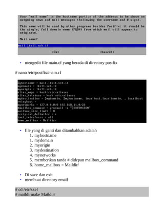 • mengedit file main.cf yang berada di directory postfix

# nano /etc/postfix/main.cf




  • file yang di ganti dan ditambahkan adalah
        1.   myhostname
        1.   mydomain
        2.   myorigin
        3.   mydestination
        4.   mynetworks
        5.   memberikan tanda # didepan mailbox_command
        6.   home_mailbox = Maildir/

  • Di save dan exit
  • membuat directory email

# cd /etc/skel
# maildirmake Maildir/
 