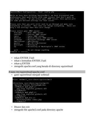 •   tekan ENTER 2 kali
  •   tekan s kemudian ENTER 2 kali
  •   tekan q ENTER
  •   mengedit apache.conf yang berada di directory squirrelmail

# nano /etc/squirrelmail/apache.conf
   • ganti squirrelmail menjadi webmail




  • Disave dan exit
  • mengedit file apache2.conf pada directory apache
 