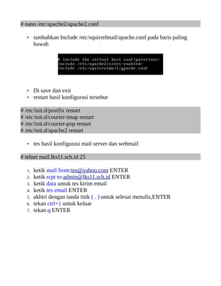 # nano /etc/apache2/apache2.conf

   • tambahkan Include /etc/squirrelmail/apache.conf pada baris paling
        bawah




   • Di save dan exit
   • restart hasil konfigurasi tersebut

# /etc/init.d/postfix restart
# /etc/init.d/courier-imap restart
# /etc/init.d/courier-pop restart
# /etc/init.d/apache2 restart

   • tes hasil konfigurasi mail server dan webmail

# telnet mail.lks11.sch.id 25

   1.   ketik mail from:tes@yahoo.com ENTER
   2.   ketik rcpt to:admin@lks11.sch.id ENTER
   3.   ketik data untuk tes kirim email
   4.   ketik tes email ENTER
   5.   akhiri dengan tanda titik ( . ) untuk selesai menulis,ENTER
   6.   tekan ctrl+} untuk keluar
   7.   tekan q ENTER
 