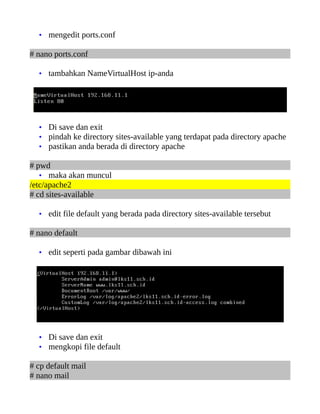 • mengedit ports.conf

# nano ports.conf

  • tambahkan NameVirtualHost ip-anda




  • Di save dan exit
  • pindah ke directory sites-available yang terdapat pada directory apache
  • pastikan anda berada di directory apache

# pwd
   • maka akan muncul
/etc/apache2
# cd sites-available

  • edit file default yang berada pada directory sites-available tersebut

# nano default

  • edit seperti pada gambar dibawah ini




  • Di save dan exit
  • mengkopi file default

# cp default mail
# nano mail
 