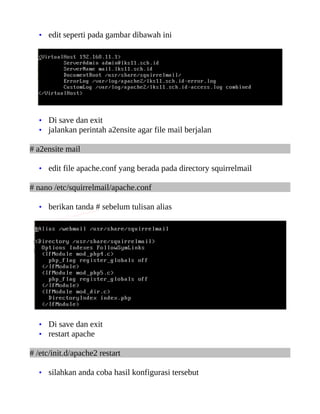 • edit seperti pada gambar dibawah ini




   • Di save dan exit
   • jalankan perintah a2ensite agar file mail berjalan

# a2ensite mail

   • edit file apache.conf yang berada pada directory squirrelmail

# nano /etc/squirrelmail/apache.conf

   • berikan tanda # sebelum tulisan alias




   • Di save dan exit
   • restart apache

# /etc/init.d/apache2 restart

   • silahkan anda coba hasil konfigurasi tersebut
 