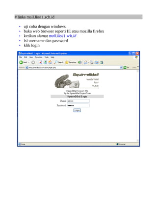 # links mail.lks11.sch.id

  •   uji coba dengan windows
  •   buka web browser seperti IE atau mozilla firefox
  •   ketikan alamat mail.lks11.sch.id
  •   isi username dan password
  •   klik login
 