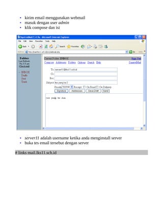 • kirim email menggunakan webmail
  • masuk dengan user admin
  • klik compose dan isi




  • server11 adalah username ketika anda menginstall server
  • buka tes email tersebut dengan server

# links mail.lks11.sch.id
 