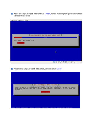 Ketika ada tampilan seperti dibawah tekan ENTER, karena akan mengkonfigurasikan ip address
setelah instalasi selesai




Akan muncul tampilan seperti dibawah ini,kemudian tekan ENTER
 