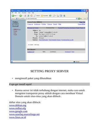 SETTING PROXY SERVER

   • menginstall paket yang dibutuhkan

# apt-get install squid

   • Karena server ini tidak terhubung dengan internet, maka cara untuk
      mengetest transparent proxy adalah dengan cara membuat Virtual
      Domain untuk situs-situs yang akan diblock .

daftar situs yang akan diblock:
www.debian.org
www.redhat.ofg
www.google.com
www.susefaq.sourceforge.net
www.linux.or.id
 