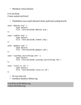 • Membuat virtual domain

# cd /etc/bind
# nano named.conf.local

  • Tambahkan zona untuk domain2 diatas pada baris paling bawah

zone "debian.org" {
        type master;
        file "/etc/bind/db.debian.org";
};

zone "redhat.ofg" {
        type master;
        file "/etc/bind/db.redhat.ofg";
};

zone "google.com" {
        type master;
        file "/etc/bind/db.google.com";
};

zone "susefaq.sourceforge.net" {
        type master;
        file "/etc/bind/db.susefaq.sourceforge.net";
};

zone "linux.or.id" {
        type master;
        file "/etc/bind/db.linux.or.id";
};

  • Di save dan exit
  • membuat database debian.org

# cp db.local db.debian.org
# nano db.debian.org
 