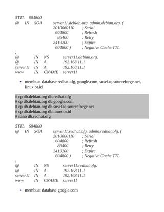 $TTL 604800
@ IN SOA              server11.debian.org. admin.debian.org. (
                      2010060110      ; Serial
                       604800         ; Refresh
                        86400         ; Retry
                      2419200         ; Expire
                       604800 )       ; Negative Cache TTL
;
@          IN      NS      server11.debian.org.
@          IN      A       192.168.11.1
server11   IN      A       192.168.11.1
www        IN      CNAME   server11

  • membuat database redhat.ofg, google.com, susefaq.sourceforge.net,
     linux.or.id

# cp db.debian.org db.redhat.ofg
# cp db.debian.org db.google.com
# cp db.debian.org db.susefaq.sourceforge.net
# cp db.debian.org db.linux.or.id
# nano db.redhat.ofg

$TTL 604800
@ IN SOA              server11.redhat.ofg. admin.redhat.ofg. (
                      2010060110      ; Serial
                       604800         ; Refresh
                        86400         ; Retry
                      2419200         ; Expire
                       604800 )       ; Negative Cache TTL
;
@          IN      NS      server11.redhat.ofg.
@          IN      A       192.168.11.1
server11   IN      A       192.168.11.1
www        IN      CNAME   server11

  • membuat database google.com
 