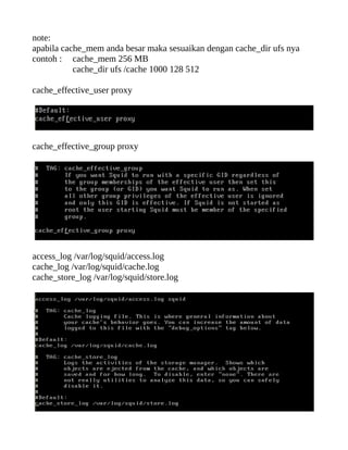 note:
apabila cache_mem anda besar maka sesuaikan dengan cache_dir ufs nya
contoh : cache_mem 256 MB
           cache_dir ufs /cache 1000 128 512

cache_effective_user proxy




cache_effective_group proxy




access_log /var/log/squid/access.log
cache_log /var/log/squid/cache.log
cache_store_log /var/log/squid/store.log
 