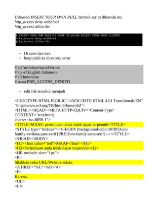 Dibawah INSERT YOUR OWN RULE tambah script dibawah ini:
http_access deny webblock
http_access allow lks




  • Di save dan exit
  • berpindah ke directory error

# cd /usr/share/squid/errors
# cp -rf English Indonesia
# cd Indonesia
# nano ERR_ACCESS_DENIED

  • edit file tersebut menjadi

<!DOCTYPE HTML PUBLIC "-//W3C//DTD HTML 4.01 Transitional//EN"
"http://www.w3.org/TR/html4/loose.dtd">
<HTML><HEAD><META HTTP-EQUIV="Content-Type"
CONTENT="text/html;
charset=iso-8859-1">
<TITLE>MAAF: permintaan anda tidak dapat terpenuhi</TITLE>
<STYLE type="text/css"><!--BODY{background-color:#ffffff;font-
family:verdana,sans-serif}PRE{font-family:sans-serif}--></STYLE>
</HEAD><BODY>
<H1><font color="red">MAAF</font></H1>
<H2>Permintaan anda tidak dapat terpenuhi</H2>
<HR noshade size="1px">
<P>
Silahkan coba URL/Website selain:
<A HREF="%U">%U</A>
<P>
Karena.
<UL>
<LI>
 