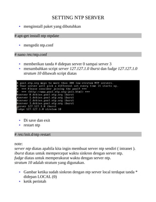 SETTING NTP SERVER
   • menginstall paket yang dibutuhkan

# apt-get install ntp ntpdate

   • mengedit ntp.conf

# nano /etc/ntp.conf

   • memberikan tanda # didepan server 0 sampai server 3
   • menambahkan script server 127.127.1.0 iburst dan fudge 127.127.1.0
      stratum 10 dibawah script diatas




   • Di save dan exit
   • restart ntp

# /etc/init.d/ntp restart

note:
server ntp diatas apabila kita ingin membuat server ntp sendiri ( intranet ).
iburst diatas untuk mempercepat waktu sinkron dengan server ntp.
fudge diatas untuk memperakurat waktu dengan server ntp.
stratum 10 adalah stratum yang digunakan.

   • Gambar ketika sudah sinkron dengan ntp server local terdapat tanda *
     didepan LOCAL (0)
   • ketik perintah
 