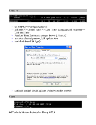 # ntpq -p




  • tes NTP Server dengan windows
  • klik start => Control Panel => Date ,Time, Language and Regional =>
    Date and Time
  • Pastikan Time Zone sama dengan Server ( Jakarta )
  • masukan alamat ip-server, klik update Now
  • setelah sinkron klik Apply




  • samakan dengan server, apakah waktunya sudah Sinkron

# date




WIT adalah Western Indonesian Time ( WIB )
 