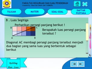 TUJUAN MATERI SOAL-SOAL
DAFTAR
PUSTAKA
Keliling
Dan Luas
FAKULTAS KEGURUAN DAN ILMU PENDIDIKAN
Created by : Riani Asri Dianti (06111008020)
B . Luas Segitiga
Perhatikan persegi panjang berikut !
Berapakah luas persegi panjang
tersebut ?
B . Luas Segitiga
Perhatikan persegi panjang berikut !
Berapakah luas persegi panjang
tersebut ?
A B
D C
Diagonal AC membagi persegi panjang tersebut menjadi
dua bagian yang sama luas yang berbentuk sebagai
berikut
 