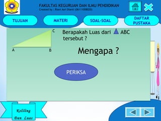TUJUAN MATERI SOAL-SOAL
DAFTAR
PUSTAKA
Keliling
Dan Luas
FAKULTAS KEGURUAN DAN ILMU PENDIDIKAN
Created by : Riani Asri Dianti (06111008020)
Berapakah Luas dari ABC
tersebut ?
Mengapa ?
Berapakah Luas dari ABC
tersebut ?
Mengapa ?A
C
B
PERIKSA
 