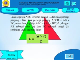 TUJUAN MATERI SOAL-SOAL
DAFTAR
PUSTAKA
Keliling
Dan Luas
FAKULTAS KEGURUAN DAN ILMU PENDIDIKAN
Created by : Riani Asri Dianti (06111008020)
Luas segitiga ABC tersebut adalah ½ dari luas persegi
panjang . Jika luas persegi panjang ABCD = AB x
BC, maka luas segitiga ABC = ( AB x BC )/2 , dengan
AB sebagai alas (a) dan BC sebagai tinggi (t),
sehingga Luas Segitiga ialah
 