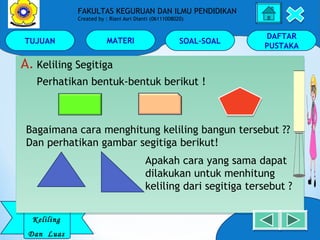 TUJUAN MATERI SOAL-SOAL
DAFTAR
PUSTAKA
Keliling
Dan Luas
FAKULTAS KEGURUAN DAN ILMU PENDIDIKAN
Created by : Riani Asri Dianti (06111008020)
A. Keliling Segitiga
Perhatikan bentuk-bentuk berikut !
A. Keliling Segitiga
Perhatikan bentuk-bentuk berikut !
Bagaimana cara menghitung keliling bangun tersebut ??
Dan perhatikan gambar segitiga berikut!
Apakah cara yang sama dapat
dilakukan untuk menhitung
keliling dari segitiga tersebut ?
 