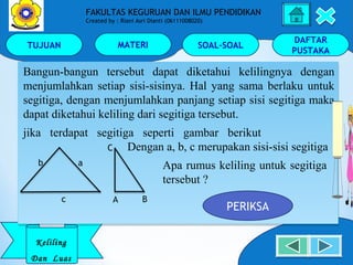 TUJUAN MATERI SOAL-SOAL
DAFTAR
PUSTAKA
Keliling
Dan Luas
FAKULTAS KEGURUAN DAN ILMU PENDIDIKAN
Created by : Riani Asri Dianti (06111008020)
Bangun-bangun tersebut dapat diketahui kelilingnya dengan
menjumlahkan setiap sisi-sisinya. Hal yang sama berlaku untuk
segitiga, dengan menjumlahkan panjang setiap sisi segitiga maka
dapat diketahui keliling dari segitiga tersebut.
jika terdapat segitiga seperti gambar berikut
Dengan a, b, c merupakan sisi-sisi segitiga
Apa rumus keliling untuk segitiga
tersebut ?
Bangun-bangun tersebut dapat diketahui kelilingnya dengan
menjumlahkan setiap sisi-sisinya. Hal yang sama berlaku untuk
segitiga, dengan menjumlahkan panjang setiap sisi segitiga maka
dapat diketahui keliling dari segitiga tersebut.
jika terdapat segitiga seperti gambar berikut
Dengan a, b, c merupakan sisi-sisi segitiga
Apa rumus keliling untuk segitiga
tersebut ?
b a
c A B
C
PERIKSA
 