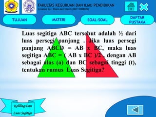 TUJUAN MATERI SOAL-SOAL
DAFTAR
PUSTAKA
Keliling Dan
Luas Segitiga
FAKULTAS KEGURUAN DAN ILMU PENDIDIKAN
Created by : Riani Asri Dianti (06111008020)
Luas segitiga ABC tersebut adalah ½ dari
luas persegi panjang . Jika luas persegi
panjang ABCD = AB x BC, maka luas
segitiga ABC = ( AB x BC )/2 , dengan AB
sebagai alas (a) dan BC sebagai tinggi (t),
tentukan rumus Luas Segitiga?
 