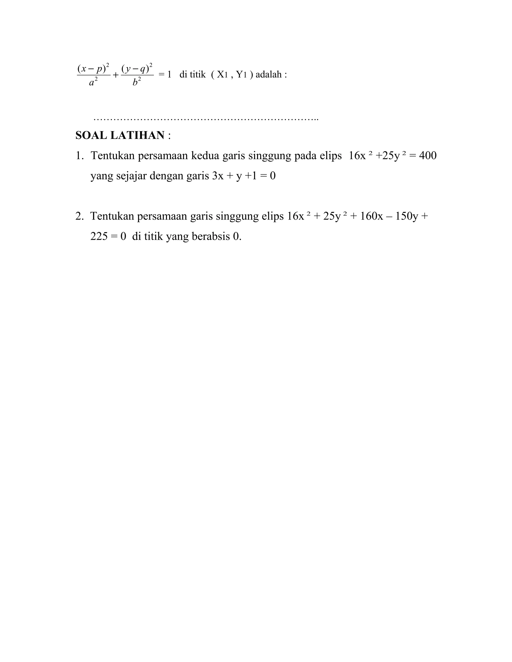 2
2
2
2
)()(
b
qy
a
px −
+
−
= 1 di titik ( X1 , Y1 ) adalah :
…………………………………………………………..
SOAL LATIHAN :
1. Tentukan persamaan kedua garis singgung pada elips 16x 2
+25y 2
= 400
yang sejajar dengan garis 3x + y +1 = 0
2. Tentukan persamaan garis singgung elips 16x 2
+ 25y 2
+ 160x – 150y +
225 = 0 di titik yang berabsis 0.
 