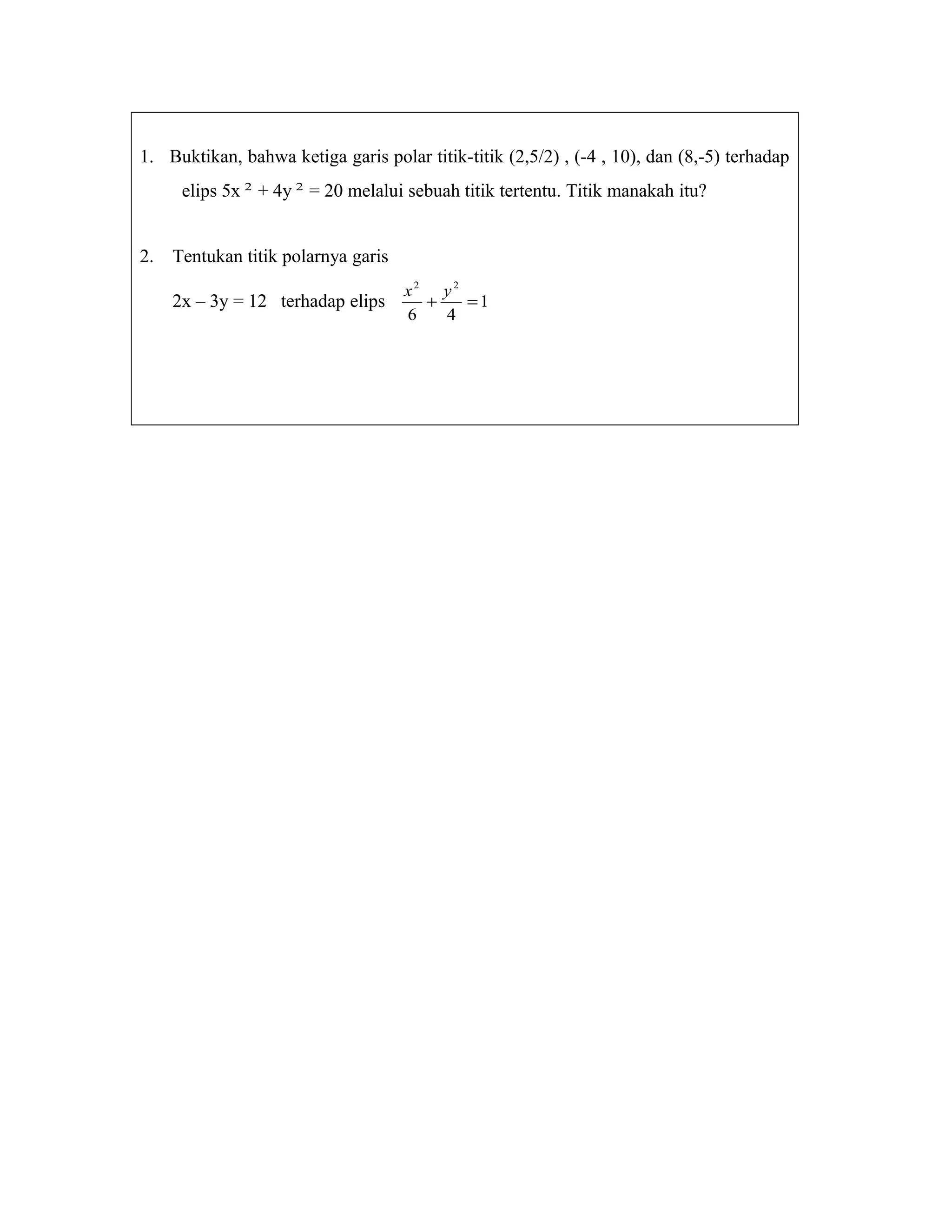 1. Buktikan, bahwa ketiga garis polar titik-titik (2,5/2) , (-4 , 10), dan (8,-5) terhadap
elips 5x 2
+ 4y 2
= 20 melalui sebuah titik tertentu. Titik manakah itu?
2. Tentukan titik polarnya garis
2x – 3y = 12 terhadap elips 1
46
22
=+
yx
 