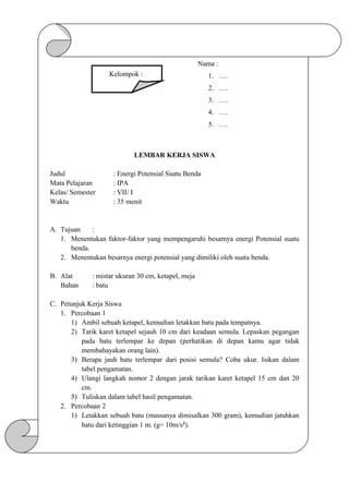 Nama :
1. ….
2. ….
3. ….
4. ….
5. ….
LEMBAR KERJA SISWA
Judul : Energi Potensial Suatu Benda
Mata Pelajaran : IPA
Kelas/ Semester : VII/ I
Waktu : 35 menit
A. Tujuan :
1. Menentukan faktor-faktor yang mempengaruhi besarnya energi Potensial suatu
benda.
2. Menentukan besarnya energi potensial yang dimiliki oleh suatu benda.
B. Alat : mistar ukuran 30 cm, ketapel, meja
Bahan : batu
C. Petunjuk Kerja Siswa
1. Percobaan 1
1) Ambil sebuah ketapel, kemudian letakkan batu pada tempatnya.
2) Tarik karet ketapel sejauh 10 cm dari keadaan semula. Lepaskan pegangan
pada batu terlempar ke depan (perhatikan di depan kamu agar tidak
membahayakan orang lain).
3) Berapa jauh batu terlempar dari posisi semula? Coba ukur. Isikan dalam
tabel pengamatan.
4) Ulangi langkah nomor 2 dengan jarak tarikan karet ketapel 15 cm dan 20
cm.
5) Tuliskan dalam tabel hasil pengamatan.
2. Percobaan 2
1) Letakkan sebuah batu (massanya dimisalkan 300 gram), kemudian jatuhkan
batu dari ketinggian 1 m. (g= 10m/s²).
Kelompok :
 