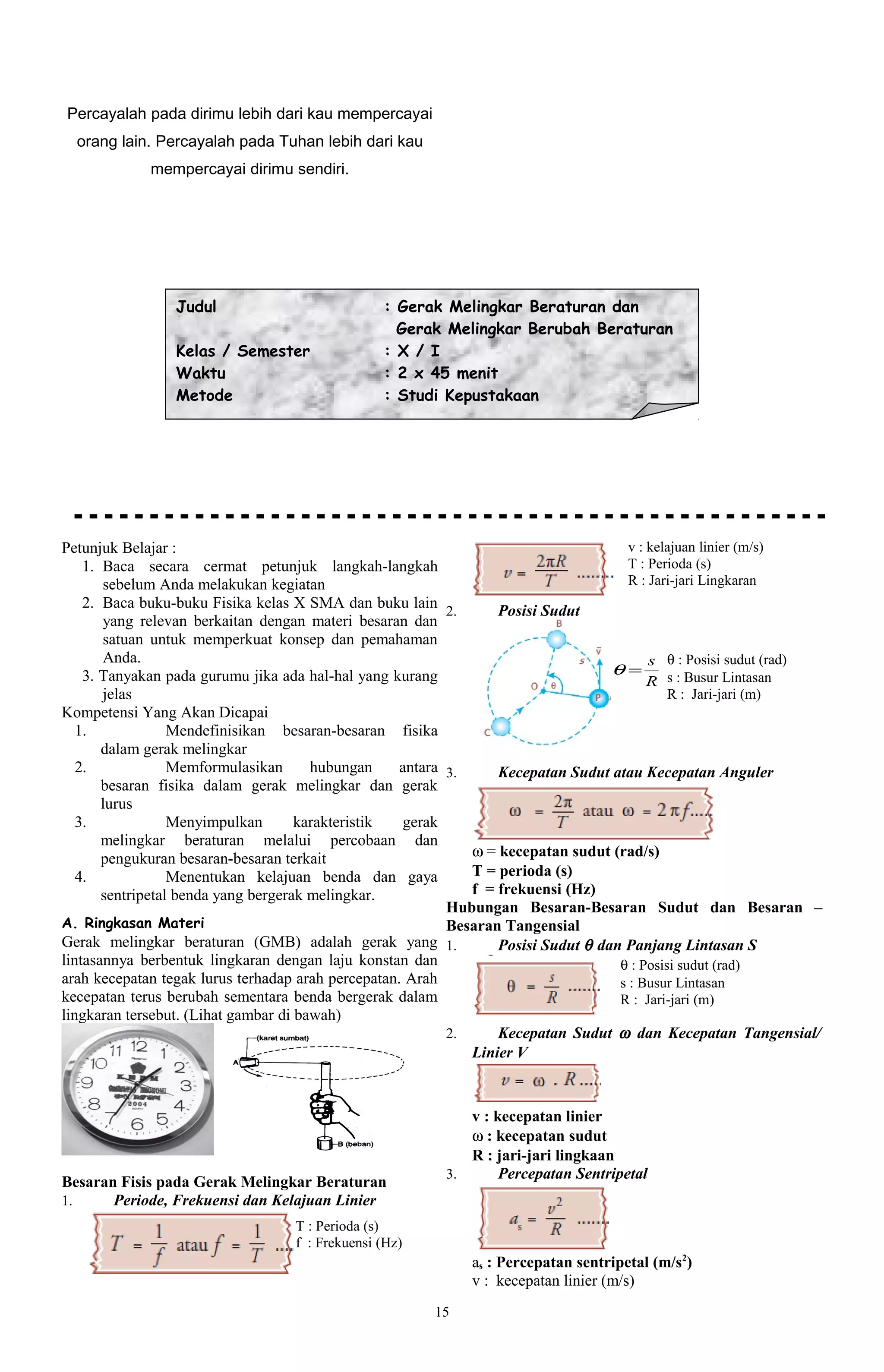 Percayalah pada dirimu lebih dari kau mempercayai
  orang lain. Percayalah pada Tuhan lebih dari kau
             mempercayai dirimu sendiri.




                 Judul                           : Gerak Melingkar Beraturan dan
                                                   Gerak Melingkar Berubah Beraturan
                 Kelas / Semester                : X / I
                 Waktu                           : 2 x 45 menit
                 Metode                          : Studi Kepustakaan




Petunjuk Belajar :                                                                    v : kelajuan linier (m/s)
    1. Baca secara cermat petunjuk langkah-langkah                                    T : Perioda (s)
       sebelum Anda melakukan kegiatan                                                R : Jari-jari Lingkaran
    2. Baca buku-buku Fisika kelas X SMA dan buku lain 2.         Posisi Sudut
       yang relevan berkaitan dengan materi besaran dan
       satuan untuk memperkuat konsep dan pemahaman
       Anda.                                                                              s θ : Posisi sudut (rad)
    3. Tanyakan pada gurumu jika ada hal-hal yang kurang                           θ=
                                                                                          R s : Busur Lintasan
       jelas                                                                                 R : Jari-jari (m)
Kompetensi Yang Akan Dicapai
   1.             Mendefinisikan besaran-besaran fisika
       dalam gerak melingkar
   2.             Memformulasikan      hubungan     antara 3.     Kecepatan Sudut atau Kecepatan Anguler
       besaran fisika dalam gerak melingkar dan gerak
       lurus
   3.             Menyimpulkan       karakteristik  gerak
       melingkar beraturan melalui percobaan dan
       pengukuran besaran-besaran terkait                     ω = kecepatan sudut (rad/s)
   4.             Menentukan kelajuan benda dan gaya          T = perioda (s)
       sentripetal benda yang bergerak melingkar.             f = frekuensi (Hz)
                                                           Hubungan Besaran-Besaran Sudut dan Besaran –
A. Ringkasan Materi                                        Besaran Tangensial
Gerak melingkar beraturan (GMB) adalah gerak yang 1.              Posisi Sudut θ dan Panjang Lintasan S
lintasannya berbentuk lingkaran dengan laju konstan dan                             θ : Posisi sudut (rad)
arah kecepatan tegak lurus terhadap arah percepatan. Arah                           s : Busur Lintasan
kecepatan terus berubah sementara benda bergerak dalam                              R : Jari-jari (m)
lingkaran tersebut. (Lihat gambar di bawah)
                                                           2.     Kecepatan Sudut ω dan Kecepatan Tangensial/
                                                              Linier V



                                                            v : kecepatan linier
                                                            ω : kecepatan sudut
                                                            R : jari-jari lingkaan
                                                         3.      Percepatan Sentripetal
Besaran Fisis pada Gerak Melingkar Beraturan
1.     Periode, Frekuensi dan Kelajuan Linier
                                   T : Perioda (s)
                                   f : Frekuensi (Hz)
                                                             as : Percepatan sentripetal (m/s2)
                                                             v : kecepatan linier (m/s)
                                                        15
 
