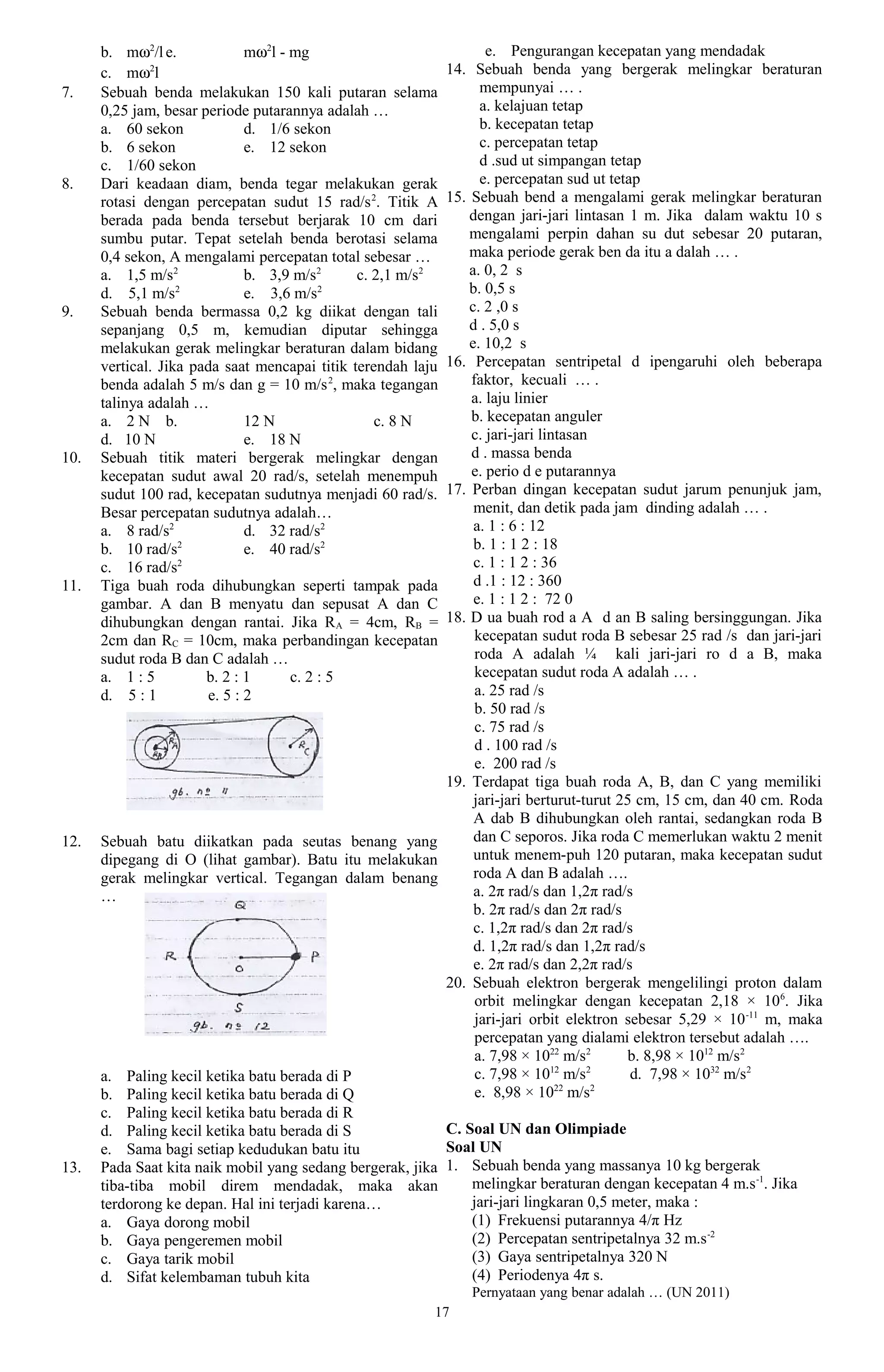 b. mω2/l e.             mω2l - mg                           e. Pengurangan kecepatan yang mendadak
      c. mω2l                                              14. Sebuah benda yang bergerak melingkar beraturan
7.    Sebuah benda melakukan 150 kali putaran selama             mempunyai … .
      0,25 jam, besar periode putarannya adalah …                a. kelajuan tetap
      a. 60 sekon             d. 1/6 sekon                       b. kecepatan tetap
      b. 6 sekon              e. 12 sekon                        c. percepatan tetap
      c. 1/60 sekon                                              d .sud ut simpangan tetap
8.    Dari keadaan diam, benda tegar melakukan gerak             e. percepatan sud ut tetap
      rotasi dengan percepatan sudut 15 rad/s 2. Titik A   15. Sebuah bend a mengalami gerak melingkar beraturan
      berada pada benda tersebut berjarak 10 cm dari           dengan jari-jari lintasan 1 m. Jika dalam waktu 10 s
      sumbu putar. Tepat setelah benda berotasi selama         mengalami perpin dahan su dut sebesar 20 putaran,
      0,4 sekon, A mengalami percepatan total sebesar …        maka periode gerak ben da itu a dalah … .
      a. 1,5 m/s2             b. 3,9 m/s2      c. 2,1 m/s2     a. 0, 2 s
      d. 5,1 m/s   2
                              e. 3,6 m/s  2                    b. 0,5 s
9.    Sebuah benda bermassa 0,2 kg diikat dengan tali          c. 2 ,0 s
      sepanjang 0,5 m, kemudian diputar sehingga               d . 5,0 s
      melakukan gerak melingkar beraturan dalam bidang         e. 10,2 s
      vertical. Jika pada saat mencapai titik terendah laju16. Percepatan sentripetal d ipengaruhi oleh beberapa
      benda adalah 5 m/s dan g = 10 m/s 2, maka tegangan       faktor, kecuali … .
      talinya adalah …                                         a. laju linier
      a. 2 N b.               12 N                c. 8 N       b. kecepatan anguler
      d. 10 N                 e. 18 N                          c. jari-jari lintasan
10.   Sebuah titik materi bergerak melingkar dengan            d . massa benda
      kecepatan sudut awal 20 rad/s, setelah menempuh          e. perio d e putarannya
      sudut 100 rad, kecepatan sudutnya menjadi 60 rad/s.  17. Perban dingan kecepatan sudut jarum penunjuk jam,
      Besar percepatan sudutnya adalah…                         menit, dan detik pada jam dinding adalah … .
      a. 8 rad/s2             d. 32 rad/s2                      a. 1 : 6 : 12
      b. 10 rad/s  2
                              e. 40 rad/s2                      b. 1 : 1 2 : 18
      c. 16 rad/s  2                                            c. 1 : 1 2 : 36
11.   Tiga buah roda dihubungkan seperti tampak pada            d .1 : 12 : 360
      gambar. A dan B menyatu dan sepusat A dan C               e. 1 : 1 2 : 72 0
      dihubungkan dengan rantai. Jika R A = 4cm, RB =      18. D ua buah rod a A d an B saling bersinggungan. Jika
      2cm dan RC = 10cm, maka perbandingan kecepatan            kecepatan sudut roda B sebesar 25 rad /s dan jari-jari
      sudut roda B dan C adalah …                               roda A adalah ¼ kali jari-jari ro d a B, maka
      a. 1 : 5         b. 2 : 1      c. 2 : 5                   kecepatan sudut roda A adalah … .
      d. 5 : 1         e. 5 : 2                                 a. 25 rad /s
                                                                b. 50 rad /s
                                                                c. 75 rad /s
                                                                d . 100 rad /s
                                                                e. 200 rad /s
                                                           19. Terdapat tiga buah roda A, B, dan C yang memiliki
                                                                jari-jari berturut-turut 25 cm, 15 cm, dan 40 cm. Roda
                                                                A dab B dihubungkan oleh rantai, sedangkan roda B
12.   Sebuah batu diikatkan pada seutas benang yang             dan C seporos. Jika roda C memerlukan waktu 2 menit
      dipegang di O (lihat gambar). Batu itu melakukan          untuk menem-puh 120 putaran, maka kecepatan sudut
      gerak melingkar vertical. Tegangan dalam benang           roda A dan B adalah ….
      …                                                         a. 2π rad/s dan 1,2π rad/s
                                                                b. 2π rad/s dan 2π rad/s
                                                                c. 1,2π rad/s dan 2π rad/s
                                                                d. 1,2π rad/s dan 1,2π rad/s
                                                                e. 2π rad/s dan 2,2π rad/s
                                                           20. Sebuah elektron bergerak mengelilingi proton dalam
                                                                orbit melingkar dengan kecepatan 2,18 × 106. Jika
                                                                jari-jari orbit elektron sebesar 5,29 × 10 -11 m, maka
                                                                percepatan yang dialami elektron tersebut adalah ….
                                                                a. 7,98 × 1022 m/s2       b. 8,98 × 1012 m/s2
                                                                              12    2
      a. Paling kecil ketika batu berada di P                   c. 7,98 × 10 m/s           d. 7,98 × 1032 m/s2
                                                                               22    2
      b. Paling kecil ketika batu berada di Q                   e. 8,98 × 10 m/s
      c. Paling kecil ketika batu berada di R
      d. Paling kecil ketika batu berada di S              C. Soal UN dan Olimpiade
      e. Sama bagi setiap kedudukan batu itu               Soal UN
13.   Pada Saat kita naik mobil yang sedang bergerak, jika 1. Sebuah benda yang massanya 10 kg bergerak
      tiba-tiba mobil direm mendadak, maka akan                melingkar beraturan dengan kecepatan 4 m.s -1. Jika
      terdorong ke depan. Hal ini terjadi karena…              jari-jari lingkaran 0,5 meter, maka :
      a. Gaya dorong mobil                                     (1) Frekuensi putarannya 4/π Hz
      b. Gaya pengeremen mobil                                 (2) Percepatan sentripetalnya 32 m.s -2
      c. Gaya tarik mobil                                      (3) Gaya sentripetalnya 320 N
      d. Sifat kelembaman tubuh kita                           (4) Periodenya 4π s.
                                                               Pernyataan yang benar adalah … (UN 2011)
                                                          17
 
