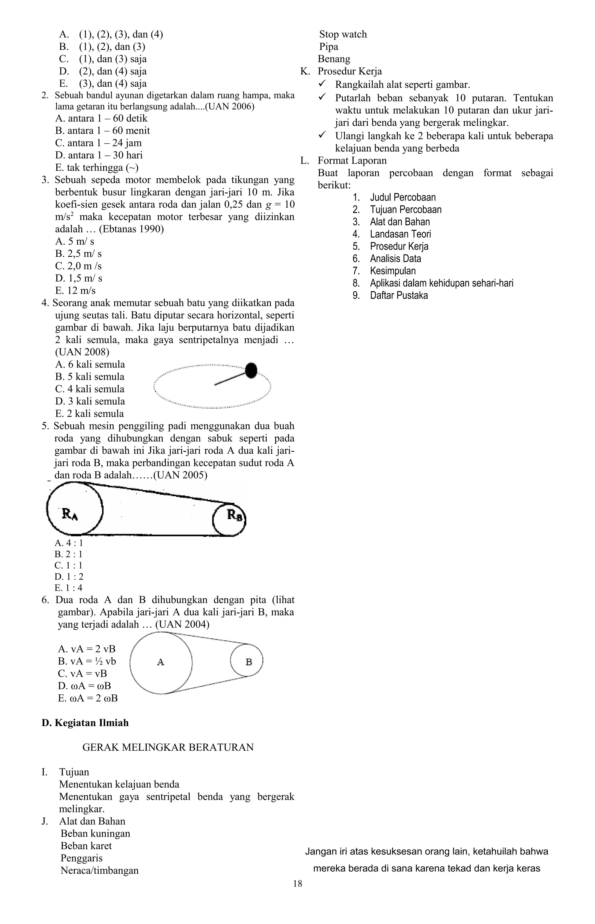 A.   (1), (2), (3), dan (4)                                Stop watch
      B.   (1), (2), dan (3)                                     Pipa
      C.   (1), dan (3) saja                                     Benang
      D.   (2), dan (4) saja                                  K. Prosedur Kerja
      E.   (3), dan (4) saja                                      Rangkailah alat seperti gambar.
2. Sebuah bandul ayunan digetarkan dalam ruang hampa, maka        Putarlah beban sebanyak 10 putaran. Tentukan
   lama getaran itu berlangsung adalah....(UAN 2006)                 waktu untuk melakukan 10 putaran dan ukur jari-
   A. antara 1 – 60 detik                                            jari dari benda yang bergerak melingkar.
   B. antara 1 – 60 menit                                         Ulangi langkah ke 2 beberapa kali untuk beberapa
   C. antara 1 – 24 jam                                              kelajuan benda yang berbeda
   D. antara 1 – 30 hari                                      L. Format Laporan
   E. tak terhingga (~)                                          Buat laporan percobaan dengan format sebagai
3. Sebuah sepeda motor membelok pada tikungan yang               berikut:
   berbentuk busur lingkaran dengan jari-jari 10 m. Jika                  1. Judul Percobaan
   koefi-sien gesek antara roda dan jalan 0,25 dan g = 10                 2. Tujuan Percobaan
   m/s2 maka kecepatan motor terbesar yang diizinkan                      3. Alat dan Bahan
   adalah … (Ebtanas 1990)                                                4. Landasan Teori
   A. 5 m/ s                                                              5. Prosedur Kerja
   B. 2,5 m/ s                                                            6. Analisis Data
   C. 2,0 m /s                                                            7. Kesimpulan
   D. 1,5 m/ s                                                            8. Aplikasi dalam kehidupan sehari-hari
   E. 12 m/s                                                              9. Daftar Pustaka
4. Seorang anak memutar sebuah batu yang diikatkan pada
   ujung seutas tali. Batu diputar secara horizontal, seperti
   gambar di bawah. Jika laju berputarnya batu dijadikan
   2 kali semula, maka gaya sentripetalnya menjadi …
   (UAN 2008)
   A. 6 kali semula
   B. 5 kali semula
   C. 4 kali semula
   D. 3 kali semula
   E. 2 kali semula
5. Sebuah mesin penggiling padi menggunakan dua buah
   roda yang dihubungkan dengan sabuk seperti pada
   gambar di bawah ini Jika jari-jari roda A dua kali jari-
   jari roda B, maka perbandingan kecepatan sudut roda A
   dan roda B adalah……(UAN 2005)




     A. 4 : 1
     B. 2 : 1
     C. 1 : 1
     D. 1 : 2
     E. 1 : 4
6. Dua roda A dan B dihubungkan dengan pita (lihat
   gambar). Apabila jari-jari A dua kali jari-jari B, maka
   yang terjadi adalah … (UAN 2004)

     A. vA = 2 vB
     B. vA = ½ vb
     C. vA = vB
     D. ωA = ωB
     E. ωA = 2 ωB

D. Kegiatan Ilmiah

            GERAK MELINGKAR BERATURAN

I.    Tujuan
      Menentukan kelajuan benda
      Menentukan gaya sentripetal benda yang bergerak
      melingkar.
J.    Alat dan Bahan
      Beban kuningan
      Beban karet
                                                      Jangan iri atas kesuksesan orang lain, ketahuilah bahwa
      Penggaris
      Neraca/timbangan                                  mereka berada di sana karena tekad dan kerja keras
                                                         18
 