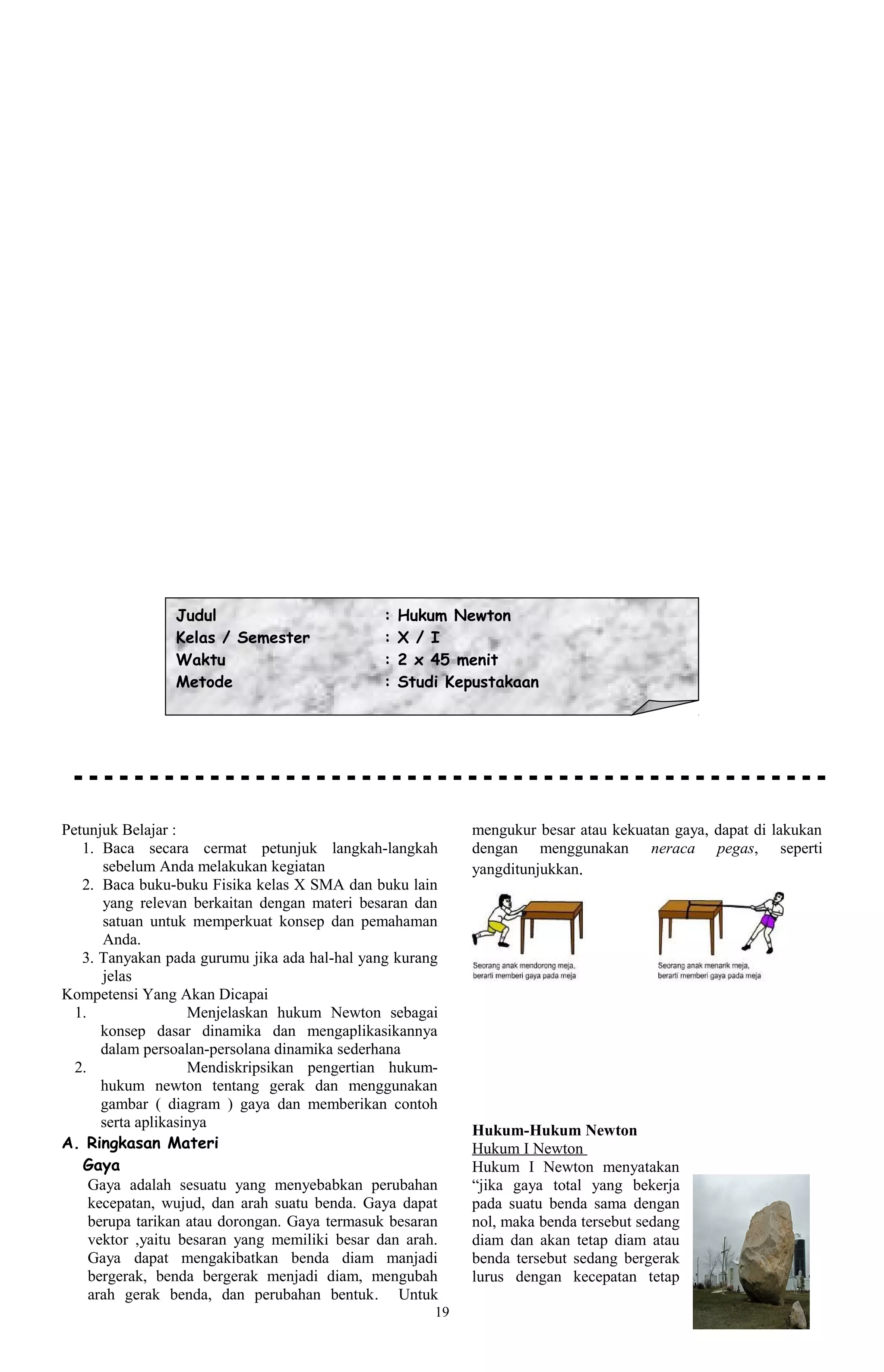 Judul                          :   Hukum Newton
                Kelas / Semester               :   X / I
                Waktu                          :   2 x 45 menit
                Metode                         :   Studi Kepustakaan




Petunjuk Belajar :                                          mengukur besar atau kekuatan gaya, dapat di lakukan
   1. Baca secara cermat petunjuk langkah-langkah           dengan menggunakan neraca pegas, seperti
       sebelum Anda melakukan kegiatan                      yangditunjukkan.
   2. Baca buku-buku Fisika kelas X SMA dan buku lain
       yang relevan berkaitan dengan materi besaran dan
       satuan untuk memperkuat konsep dan pemahaman
       Anda.
   3. Tanyakan pada gurumu jika ada hal-hal yang kurang
       jelas
Kompetensi Yang Akan Dicapai
  1.                 Menjelaskan hukum Newton sebagai
       konsep dasar dinamika dan mengaplikasikannya
       dalam persoalan-persolana dinamika sederhana
  2.                 Mendiskripsikan pengertian hukum-
       hukum newton tentang gerak dan menggunakan
       gambar ( diagram ) gaya dan memberikan contoh
       serta aplikasinya
                                                            Hukum-Hukum Newton
A. Ringkasan Materi                                         Hukum I Newton
   Gaya                                                     Hukum I Newton menyatakan
     Gaya adalah sesuatu yang menyebabkan perubahan         “jika gaya total yang bekerja
     kecepatan, wujud, dan arah suatu benda. Gaya dapat     pada suatu benda sama dengan
     berupa tarikan atau dorongan. Gaya termasuk besaran    nol, maka benda tersebut sedang
     vektor ,yaitu besaran yang memiliki besar dan arah.    diam dan akan tetap diam atau
     Gaya dapat mengakibatkan benda diam manjadi            benda tersebut sedang bergerak
     bergerak, benda bergerak menjadi diam, mengubah        lurus dengan kecepatan tetap
     arah gerak benda, dan perubahan bentuk. Untuk
                                                       19
 