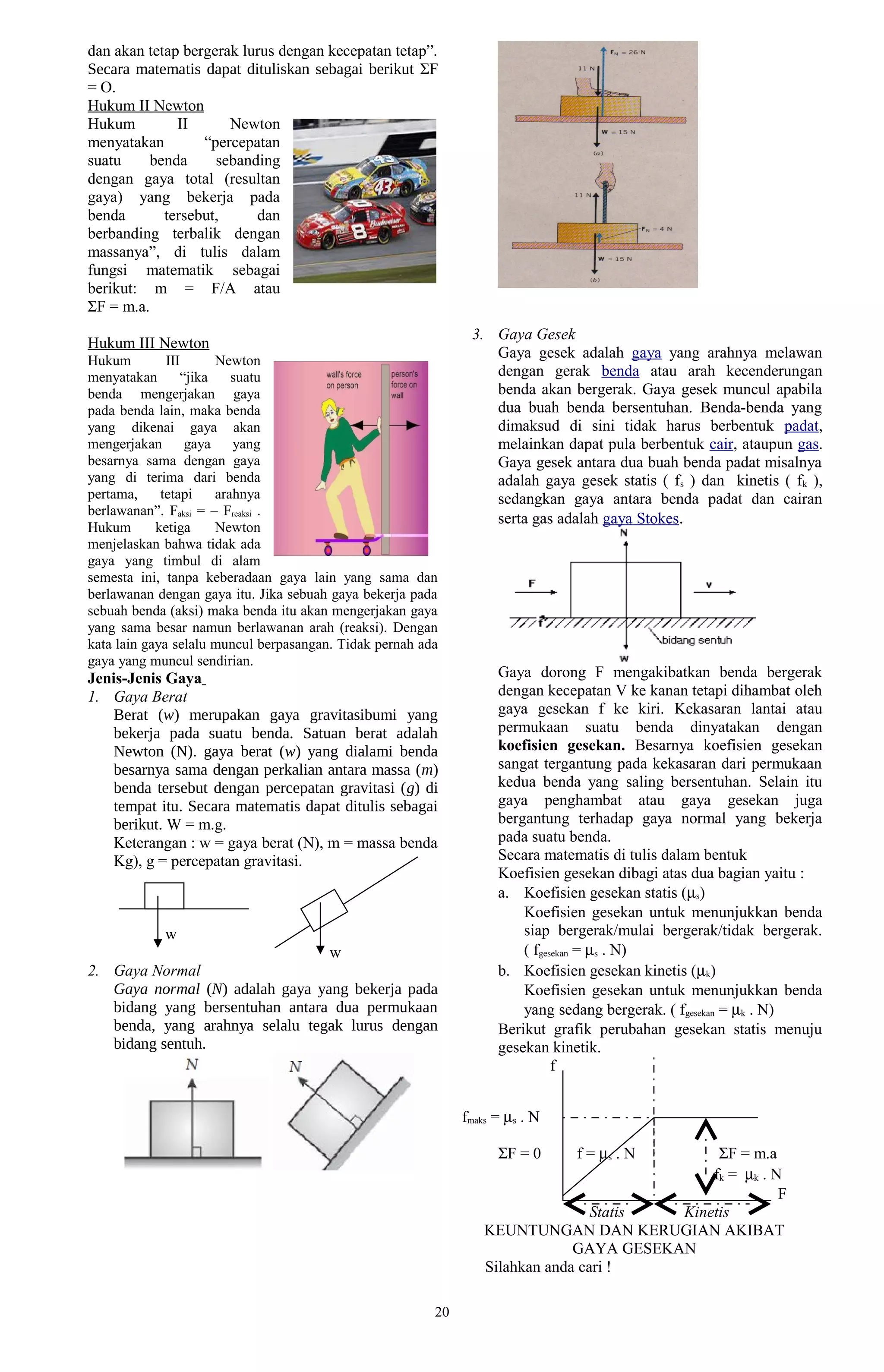 dan akan tetap bergerak lurus dengan kecepatan tetap”.
Secara matematis dapat dituliskan sebagai berikut ΣF
= O.
Hukum II Newton
Hukum         II      Newton
menyatakan        “percepatan
suatu    benda      sebanding
dengan gaya total (resultan
gaya) yang bekerja pada
benda       tersebut,     dan
berbanding terbalik dengan
massanya”, di tulis dalam
fungsi matematik sebagai
berikut: m = F/A atau
ΣF = m.a.
                                                               3. Gaya Gesek
Hukum III Newton
Hukum         III      Newton
                                                                  Gaya gesek adalah gaya yang arahnya melawan
menyatakan       “jika    suatu                                   dengan gerak benda atau arah kecenderungan
benda mengerjakan gaya                                            benda akan bergerak. Gaya gesek muncul apabila
pada benda lain, maka benda                                       dua buah benda bersentuhan. Benda-benda yang
yang dikenai gaya akan                                            dimaksud di sini tidak harus berbentuk padat,
mengerjakan       gaya    yang                                    melainkan dapat pula berbentuk cair, ataupun gas.
besarnya sama dengan gaya                                         Gaya gesek antara dua buah benda padat misalnya
yang di terima dari benda                                         adalah gaya gesek statis ( fs ) dan kinetis ( fk ),
pertama,     tetapi    arahnya                                    sedangkan gaya antara benda padat dan cairan
berlawanan”. Faksi = – Freaksi .
                                                                  serta gas adalah gaya Stokes.
Hukum       ketiga     Newton
menjelaskan bahwa tidak ada
gaya yang timbul di alam
semesta ini, tanpa keberadaan gaya lain yang sama dan
berlawanan dengan gaya itu. Jika sebuah gaya bekerja pada
sebuah benda (aksi) maka benda itu akan mengerjakan gaya
yang sama besar namun berlawanan arah (reaksi). Dengan
kata lain gaya selalu muncul berpasangan. Tidak pernah ada
gaya yang muncul sendirian.
Jenis-Jenis Gaya                                                    Gaya dorong F mengakibatkan benda bergerak
1. Gaya Berat                                                       dengan kecepatan V ke kanan tetapi dihambat oleh
    Berat (w) merupakan gaya gravitasibumi yang                     gaya gesekan f ke kiri. Kekasaran lantai atau
    bekerja pada suatu benda. Satuan berat adalah                   permukaan suatu benda dinyatakan dengan
    Newton (N). gaya berat (w) yang dialami benda                   koefisien gesekan. Besarnya koefisien gesekan
    besarnya sama dengan perkalian antara massa (m)                 sangat tergantung pada kekasaran dari permukaan
    benda tersebut dengan percepatan gravitasi (g) di               kedua benda yang saling bersentuhan. Selain itu
    tempat itu. Secara matematis dapat ditulis sebagai              gaya penghambat atau gaya gesekan juga
    berikut. W = m.g.                                               bergantung terhadap gaya normal yang bekerja
    Keterangan : w = gaya berat (N), m = massa benda                pada suatu benda.
    Kg), g = percepatan gravitasi.                                  Secara matematis di tulis dalam bentuk
                                                                    Koefisien gesekan dibagi atas dua bagian yaitu :
                                                                    a. Koefisien gesekan statis (µs)
                                                                        Koefisien gesekan untuk menunjukkan benda
            w                                                           siap bergerak/mulai bergerak/tidak bergerak.
                                 w                                      ( fgesekan = µs . N)
2. Gaya Normal                                                      b. Koefisien gesekan kinetis (µk)
   Gaya normal (N) adalah gaya yang bekerja pada                        Koefisien gesekan untuk menunjukkan benda
   bidang yang bersentuhan antara dua permukaan                         yang sedang bergerak. ( fgesekan = µk . N)
   benda, yang arahnya selalu tegak lurus dengan                    Berikut grafik perubahan gesekan statis menuju
   bidang sentuh.                                                   gesekan kinetik.
                                                                              f


                                                              fmaks = µs . N

                                                                    ΣF = 0     f = µs . N      ΣF = m.a
                                                                                              fk = µk . N
                                                                                                         F
                                                                                  Statis  Kinetis
                                                                  KEUNTUNGAN DAN KERUGIAN AKIBAT
                                                                               GAYA GESEKAN
                                                                  Silahkan anda cari !

                                                         20
 