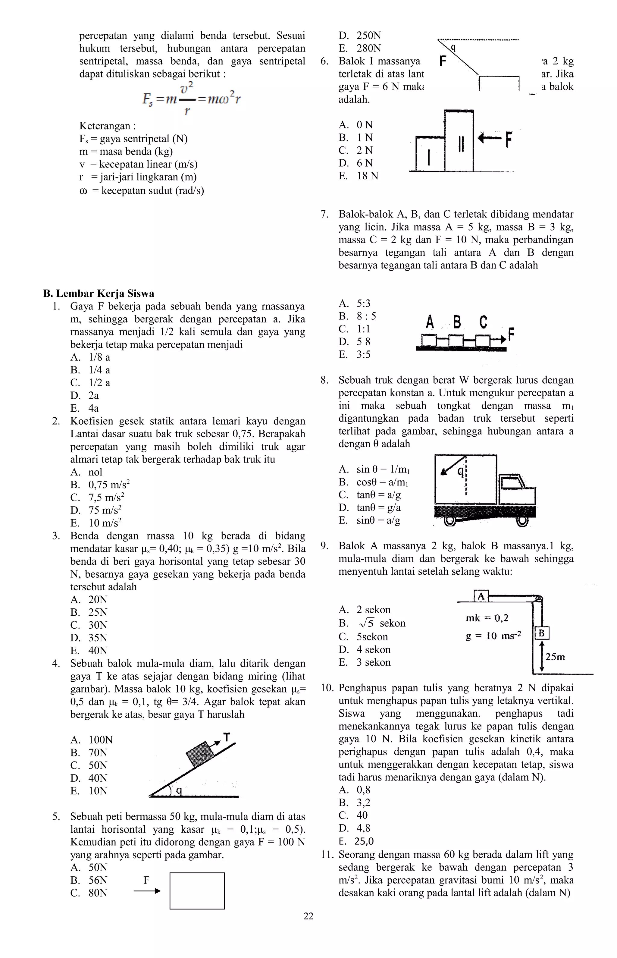 percepatan yang dialami benda tersebut. Sesuai           D. 250N
       hukum tersebut, hubungan antara percepatan               E. 280N
       sentripetal, massa benda, dan gaya sentripetal        6. Balok I massanya kg dan balok IL massanya 2 kg
       dapat dituliskan sebagai berikut :                       terletak di atas lantai licin seperti pada gambar. Jika
                                                                gaya F = 6 N maka gaya kontak antara kedua balok
                                                                adalah.

       Keterangan :                                              A.   0N
       Fs = gaya sentripetal (N)                                 B.   1N
       m = masa benda (kg)                                       C.   2N
       v = kecepatan linear (m/s)                                D.   6N
       r = jari-jari lingkaran (m)                               E.   18 N
       ω = kecepatan sudut (rad/s)

                                                             7. Balok-balok A, B, dan C terletak dibidang mendatar
                                                                yang licin. Jika massa A = 5 kg, massa B = 3 kg,
                                                                massa C = 2 kg dan F = 10 N, maka perbandingan
                                                                besarnya tegangan tali antara A dan B dengan
                                                                besarnya tegangan tali antara B dan C adalah

B. Lembar Kerja Siswa
  1. Gaya F bekerja pada sebuah benda yang rnassanya             A.   5:3
     m, sehingga bergerak dengan percepatan a. Jika              B.   8:5
     rnassanya menjadi 1/2 kali semula dan gaya yang             C.   1:1
     bekerja tetap maka percepatan menjadi                       D.   58
     A. 1/8 a                                                    E.   3:5
     B. 1/4 a
     C. 1/2 a                                                8. Sebuah truk dengan berat W bergerak lurus dengan
     D. 2a                                                      percepatan konstan a. Untuk mengukur percepatan a
     E. 4a                                                      ini maka sebuah tongkat dengan massa m 1
  2. Koefisien gesek statik antara lemari kayu dengan           digantungkan pada badan truk tersebut seperti
     Lantai dasar suatu bak truk sebesar 0,75. Berapakah        terlihat pada gambar, sehingga hubungan antara a
     percepatan yang masih boleh dimiliki truk agar             dengan θ adalah
     almari tetap tak bergerak terhadap bak truk itu
     A. nol                                                      A.   sin θ = 1/m1
     B. 0,75 m/s2                                                B.   cosθ = a/m1
     C. 7,5 m/s2                                                 C.   tanθ = a/g
     D. 75 m/s2                                                  D.   tanθ = g/a
     E. 10 m/s2                                                  E.   sinθ = a/g
  3. Benda dengan rnassa 10 kg berada di bidang
     mendatar kasar μs= 0,40; μk = 0,35) g =10 m/s2. Bila    9. Balok A massanya 2 kg, balok B massanya.1 kg,
     benda di beri gaya horisontal yang tetap sebesar 30        mula-mula diam dan bergerak ke bawah sehingga
     N, besarnya gaya gesekan yang bekerja pada benda           menyentuh lantai setelah selang waktu:
     tersebut adalah
     A. 20N
     B. 25N                                                      A.   2 sekon
     C. 30N                                                      B.      5 sekon
     D. 35N                                                      C.   5sekon
     E. 40N                                                      D.   4 sekon
  4. Sebuah balok mula-mula diam, lalu ditarik dengan            E.   3 sekon
     gaya T ke atas sejajar dengan bidang miring (lihat
     garnbar). Massa balok 10 kg, koefisien gesekan μs=      10. Penghapus papan tulis yang beratnya 2 N dipakai
     0,5 dan μk = 0,1, tg θ= 3/4. Agar balok tepat akan          untuk menghapus papan tulis yang letaknya vertikal.
     bergerak ke atas, besar gaya T haruslah                     Siswa yang menggunakan. penghapus tadi
                                                                 menekankannya tegak lurus ke papan tulis dengan
     A.   100N                                                   gaya 10 N. Bila koefisien gesekan kinetik antara
     B.   70N                                                    perighapus dengan papan tulis adalah 0,4, maka
     C.   50N                                                    untuk menggerakkan dengan kecepatan tetap, siswa
     D.   40N                                                    tadi harus menariknya dengan gaya (dalam N).
     E.   10N                                                    A. 0,8
                                                                 B. 3,2
 5. Sebuah peti bermassa 50 kg, mula-mula diam di atas           C. 40
    lantai horisontal yang kasar μ k = 0,1;μs = 0,5).            D. 4,8
    Kemudian peti itu didorong dengan gaya F = 100 N             E. 25,0
    yang arahnya seperti pada gambar.                        11. Seorang dengan massa 60 kg berada dalam lift yang
    A. 50N                                                       sedang bergerak ke bawah dengan percepatan 3
    B. 56N          F                                            m/s2. Jika percepatan gravitasi bumi 10 m/s 2, maka
    C. 80N                                                       desakan kaki orang pada lantal lift adalah (dalam N)

                                                        22
 