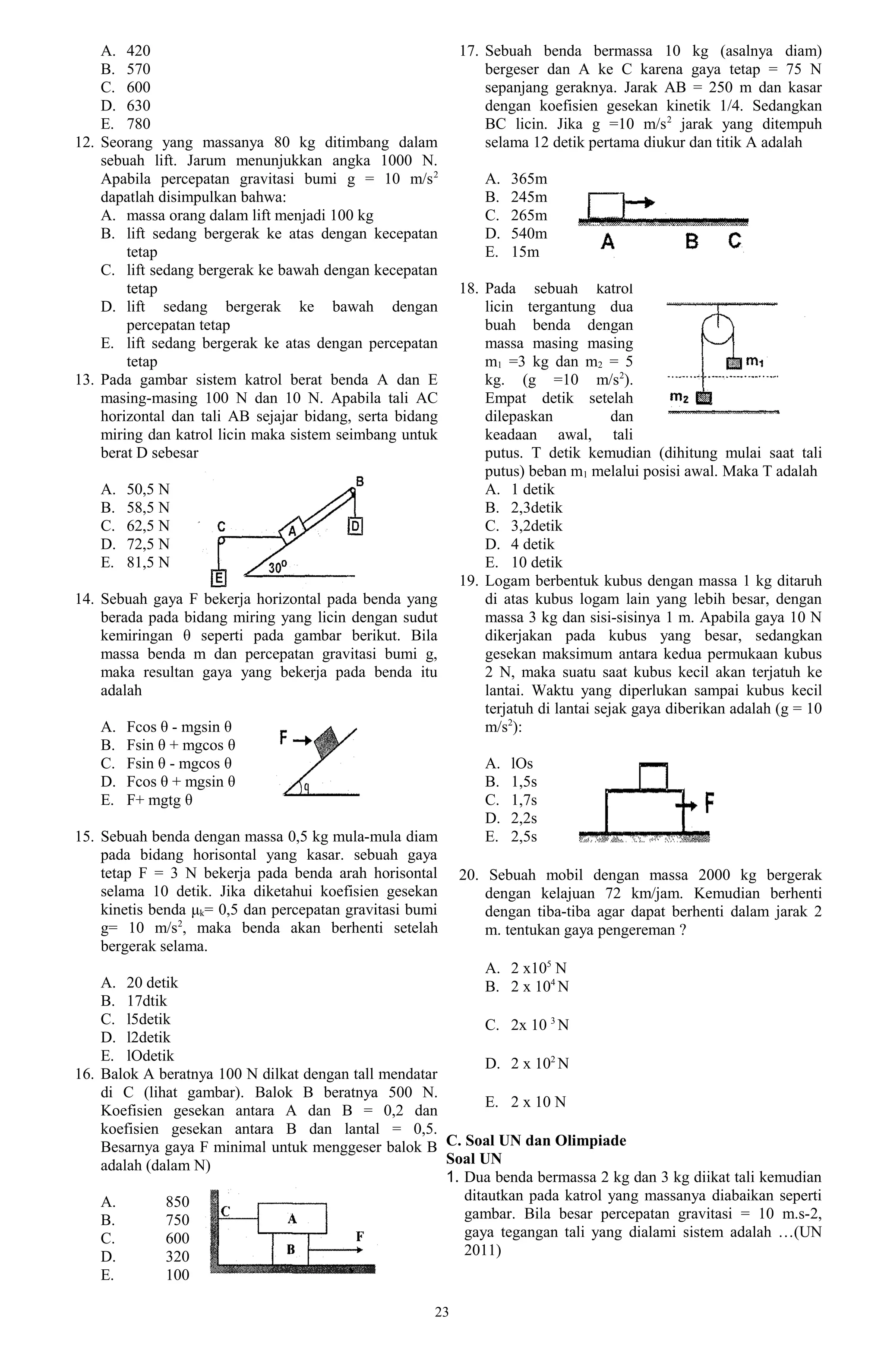 A. 420                                                 17. Sebuah benda bermassa 10 kg (asalnya diam)
    B. 570                                                     bergeser dan A ke C karena gaya tetap = 75 N
    C. 600                                                     sepanjang geraknya. Jarak AB = 250 m dan kasar
    D. 630                                                     dengan koefisien gesekan kinetik 1/4. Sedangkan
    E. 780                                                     BC licin. Jika g =10 m/s 2 jarak yang ditempuh
12. Seorang yang massanya 80 kg ditimbang dalam                selama 12 detik pertama diukur dan titik A adalah
    sebuah lift. Jarum menunjukkan angka 1000 N.
    Apabila percepatan gravitasi bumi g = 10 m/s 2             A.   365m
    dapatlah disimpulkan bahwa:                                B.   245m
    A. massa orang dalam lift menjadi 100 kg                   C.   265m
    B. lift sedang bergerak ke atas dengan kecepatan           D.   540m
        tetap                                                  E.   15m
    C. lift sedang bergerak ke bawah dengan kecepatan
        tetap                                              18. Pada sebuah katrol
    D. lift sedang bergerak ke bawah dengan                    licin tergantung dua
        percepatan tetap                                       buah benda dengan
    E. lift sedang bergerak ke atas dengan percepatan          massa masing masing
        tetap                                                  m1 =3 kg dan m2 = 5
13. Pada gambar sistem katrol berat benda A dan E              kg. (g =10 m/s2).
    masing-masing 100 N dan 10 N. Apabila tali AC              Empat detik setelah
    horizontal dan tali AB sejajar bidang, serta bidang        dilepaskan            dan
    miring dan katrol licin maka sistem seimbang untuk         keadaan awal, tali
    berat D sebesar                                            putus. T detik kemudian (dihitung mulai saat tali
                                                               putus) beban m1 melalui posisi awal. Maka T adalah
   A.   50,5 N                                                 A. 1 detik
   B.   58,5 N                                                 B. 2,3detik
   C.   62,5 N                                                 C. 3,2detik
   D.   72,5 N                                                 D. 4 detik
   E.   81,5 N                                                 E. 10 detik
                                                           19. Logam berbentuk kubus dengan massa 1 kg ditaruh
14. Sebuah gaya F bekerja horizontal pada benda yang           di atas kubus logam lain yang lebih besar, dengan
    berada pada bidang miring yang licin dengan sudut          massa 3 kg dan sisi-sisinya 1 m. Apabila gaya 10 N
    kemiringan θ seperti pada gambar berikut. Bila             dikerjakan pada kubus yang besar, sedangkan
    massa benda m dan percepatan gravitasi bumi g,             gesekan maksimum antara kedua permukaan kubus
    maka resultan gaya yang bekerja pada benda itu             2 N, maka suatu saat kubus kecil akan terjatuh ke
    adalah                                                     lantai. Waktu yang diperlukan sampai kubus kecil
                                                               terjatuh di lantai sejak gaya diberikan adalah (g = 10
   A.   Fcos θ - mgsin θ                                       m/s2):
   B.   Fsin θ + mgcos θ
   C.   Fsin θ - mgcos θ                                       A.   lOs
   D.   Fcos θ + mgsin θ                                       B.   1,5s
   E.   F+ mgtg θ                                              C.   1,7s
                                                               D.   2,2s
15. Sebuah benda dengan massa 0,5 kg mula-mula diam            E.   2,5s
    pada bidang horisontal yang kasar. sebuah gaya
    tetap F = 3 N bekerja pada benda arah horisontal       20. Sebuah mobil dengan massa 2000 kg bergerak
    selama 10 detik. Jika diketahui koefisien gesekan          dengan kelajuan 72 km/jam. Kemudian berhenti
    kinetis benda μk= 0,5 dan percepatan gravitasi bumi        dengan tiba-tiba agar dapat berhenti dalam jarak 2
    g= 10 m/s2, maka benda akan berhenti setelah               m. tentukan gaya pengereman ?
    bergerak selama.
                                                              A. 2 x105 N
    A. 20 detik                                               B. 2 x 104 N
    B. 17dtik
    C. l5detik                                                C. 2x 10 3 N
    D. l2detik
    E. lOdetik                                                D. 2 x 102 N
16. Balok A beratnya 100 N dilkat dengan tall mendatar
    di C (lihat gambar). Balok B beratnya 500 N.
                                                              E. 2 x 10 N
    Koefisien gesekan antara A dan B = 0,2 dan
    koefisien gesekan antara B dan lantal = 0,5.
    Besarnya gaya F minimal untuk menggeser balok B C. Soal UN dan Olimpiade
    adalah (dalam N)                                   Soal UN
                                                       1. Dua benda bermassa 2 kg dan 3 kg diikat tali kemudian
    A.        850                                         ditautkan pada katrol yang massanya diabaikan seperti
    B.        750                                         gambar. Bila besar percepatan gravitasi = 10 m.s-2,
    C.        600                                         gaya tegangan tali yang dialami sistem adalah …(UN
    D.        320                                         2011)
   E.        100

                                                      23
 