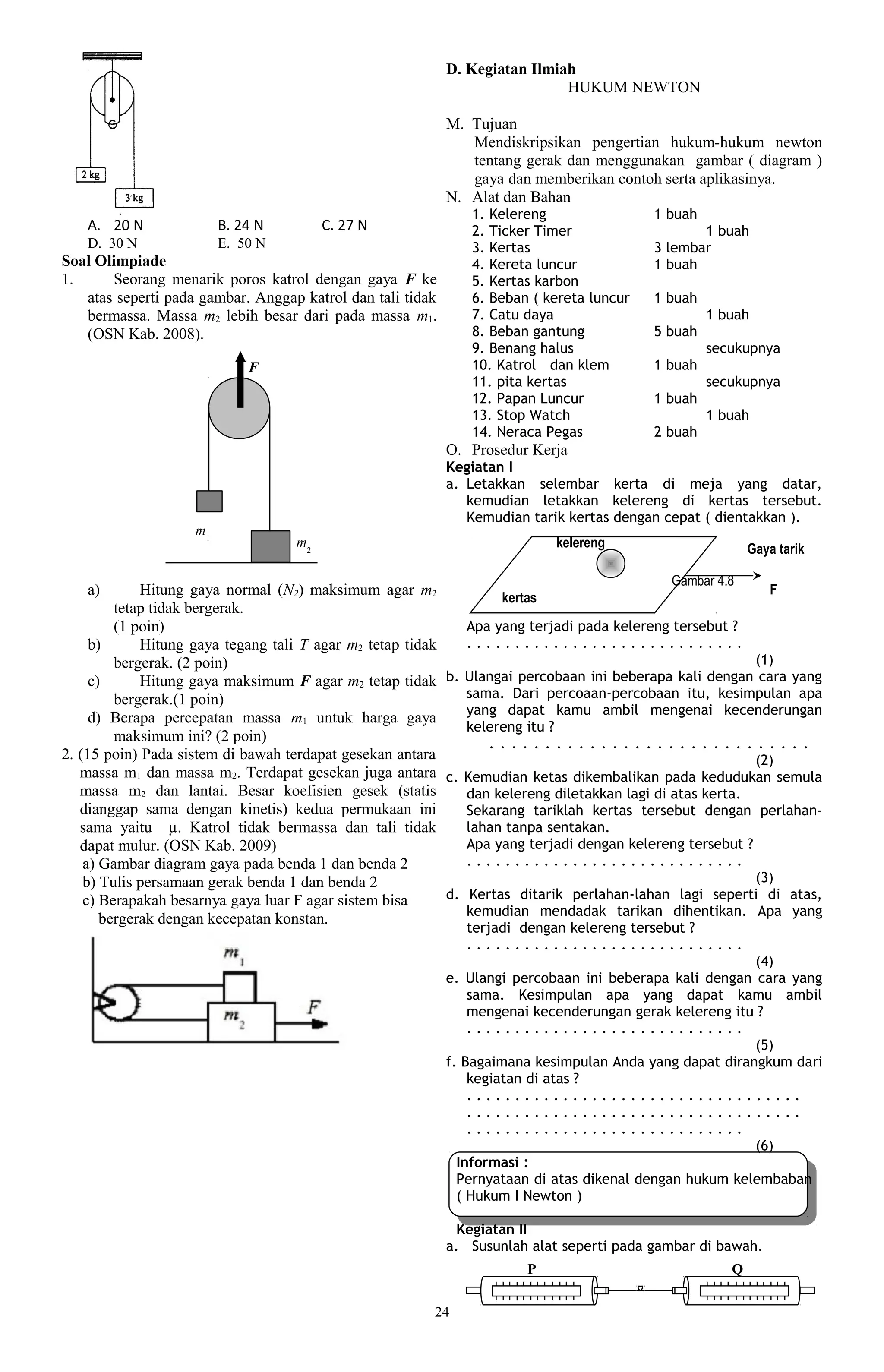 D. Kegiatan Ilmiah
                                                                              HUKUM NEWTON

                                                             M. Tujuan
                                                                Mendiskripsikan pengertian hukum-hukum newton
                                                                tentang gerak dan menggunakan gambar ( diagram )
                                                                gaya dan memberikan contoh serta aplikasinya.
                                                             N. Alat dan Bahan
                                                                 1. Kelereng                   1 buah
    A. 20 N               B. 24 N         C. 27 N                2. Ticker Timer                      1 buah
    D. 30 N               E. 50 N                                3. Kertas                     3 lembar
Soal Olimpiade                                                   4. Kereta luncur              1 buah
1.     Seorang menarik poros katrol dengan gaya F ke             5. Kertas karbon
   atas seperti pada gambar. Anggap katrol dan tali tidak        6. Beban ( kereta luncur      1 buah
   bermassa. Massa m2 lebih besar dari pada massa m1.            7. Catu daya                           1 buah
   (OSN Kab. 2008).                                              8. Beban gantung              5 buah
                                                                 9. Benang halus                        secukupnya
                              F                                  10. Katrol dan klem           1 buah
                                                                 11. pita kertas                        secukupnya
                                                                 12. Papan Luncur              1 buah
                                                                 13. Stop Watch                         1 buah
                                                                 14. Neraca Pegas              2 buah
                                                             O. Prosedur Kerja
                                                             Kegiatan I
                                                             a. Letakkan selembar kerta di meja yang datar,
                                                                kemudian letakkan kelereng di kertas tersebut.
                                                                Kemudian tarik kertas dengan cepat ( dientakkan ).
                     m1
                                     m2                                        kelereng                        Gaya tarik

                                                                                                 Gambar 4.8
    a)       Hitung gaya normal (N2) maksimum agar m2              kertas
                                                                                                                   F
         tetap tidak bergerak.
         (1 poin)                                             Apa yang terjadi pada kelereng tersebut ?
     b)      Hitung gaya tegang tali T agar m2 tetap tidak    .............................
         bergerak. (2 poin)                                                                                      (1)
     c)      Hitung gaya maksimum F agar m2 tetap tidak b. Ulangai percobaan ini beberapa kali dengan cara yang
         bergerak.(1 poin)                                    sama. Dari percoaan-percobaan itu, kesimpulan apa
                                                              yang dapat kamu ambil mengenai kecenderungan
     d) Berapa percepatan massa m1 untuk harga gaya
                                                              kelereng itu ?
         maksimum ini? (2 poin)                                  . . . . . . . . . . . . . . . . . . . . . . . . . . . . .
2. (15 poin) Pada sistem di bawah terdapat gesekan antara                                                        (2)
   massa m1 dan massa m2. Terdapat gesekan juga antara c. Kemudian ketas dikembalikan pada kedudukan semula
   massa m2 dan lantai. Besar koefisien gesek (statis         dan kelereng diletakkan lagi di atas kerta.
   dianggap sama dengan kinetis) kedua permukaan ini          Sekarang tariklah kertas tersebut dengan perlahan-
   sama yaitu µ. Katrol tidak bermassa dan tali tidak         lahan tanpa sentakan.
   dapat mulur. (OSN Kab. 2009)                               Apa yang terjadi dengan kelereng tersebut ?
    a) Gambar diagram gaya pada benda 1 dan benda 2           .............................
    b) Tulis persamaan gerak benda 1 dan benda 2                                                                 (3)
    c) Berapakah besarnya gaya luar F agar sistem bisa     d. Kertas ditarik perlahan-lahan lagi seperti di atas,
                                                              kemudian mendadak tarikan dihentikan. Apa yang
       bergerak dengan kecepatan konstan.
                                                                terjadi dengan kelereng tersebut ?
                                                                .............................
                                                                                                          (4)
                                                             e. Ulangi percobaan ini beberapa kali dengan cara yang
                                                                 sama. Kesimpulan apa yang dapat kamu ambil
                                                                 mengenai kecenderungan gerak kelereng itu ?
                                                                 .............................
                                                                                                          (5)
                                                             f. Bagaimana kesimpulan Anda yang dapat dirangkum dari
                                                                 kegiatan di atas ?
                                                                 ...................................
                                                                 ...................................
                                                                 .............................
                                                                                                          (6)
                                                               Informasi :
                                                               Pernyataan di atas dikenal dengan hukum kelembaban
                                                               ( Hukum I Newton )

                                                              Kegiatan II
                                                             a. Susunlah alat seperti pada gambar di bawah.
                                                                          P                                Q

                                                           24
 