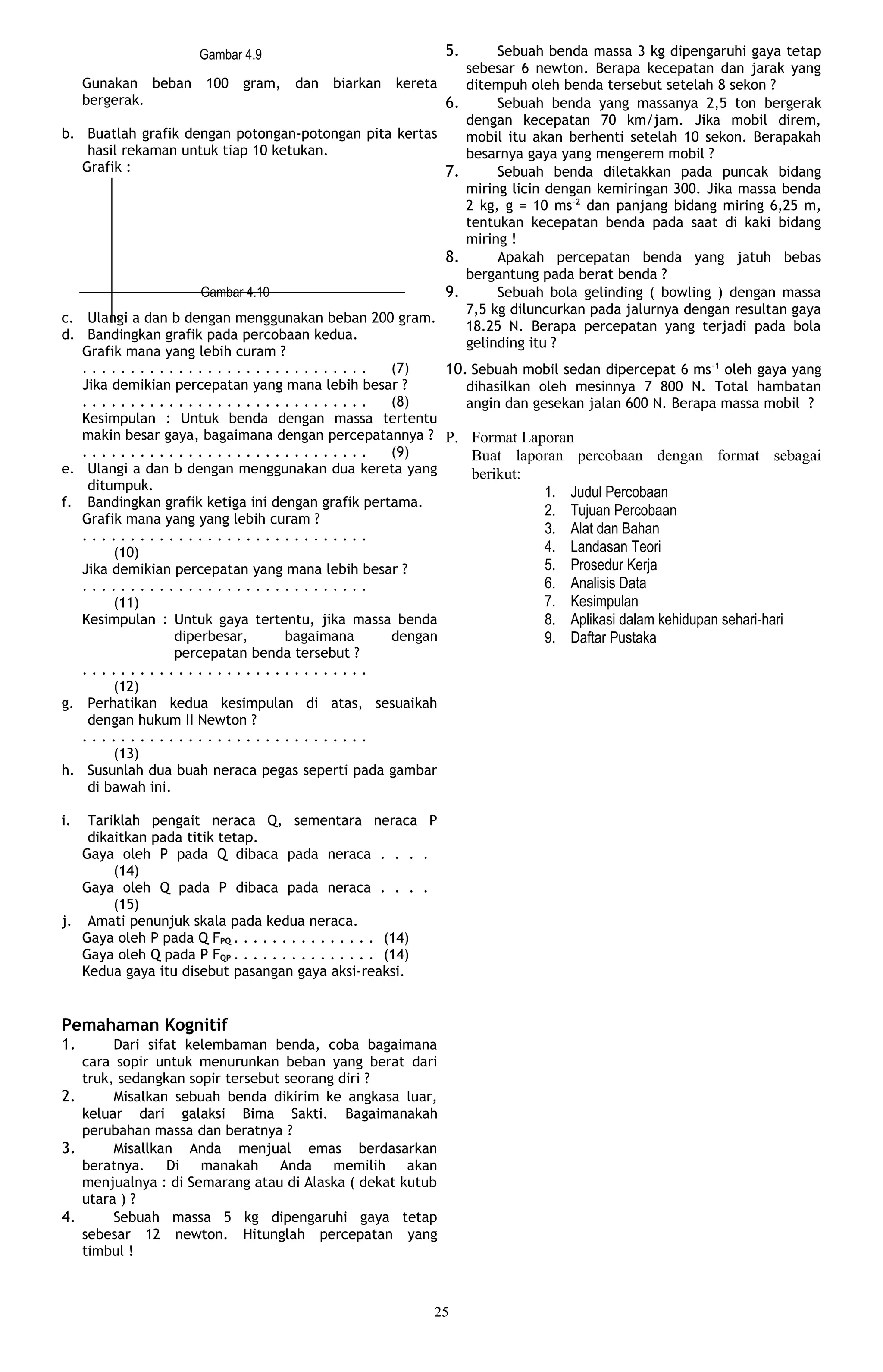 Gambar 4.9                               5.        Sebuah benda massa 3 kg dipengaruhi gaya tetap
                                                                    sebesar 6 newton. Berapa kecepatan dan jarak yang
     Gunakan beban     100   gram,   dan   biarkan   kereta         ditempuh oleh benda tersebut setelah 8 sekon ?
     bergerak.                                                 6.        Sebuah benda yang massanya 2,5 ton bergerak
                                                                    dengan kecepatan 70 km/jam. Jika mobil direm,
b. Buatlah grafik dengan potongan-potongan pita kertas              mobil itu akan berhenti setelah 10 sekon. Berapakah
    hasil rekaman untuk tiap 10 ketukan.                            besarnya gaya yang mengerem mobil ?
   Grafik :                                            7.                Sebuah benda diletakkan pada puncak bidang
                                                                    miring licin dengan kemiringan 300. Jika massa benda
                                                                    2 kg, g = 10 ms-2 dan panjang bidang miring 6,25 m,
                                                                    tentukan kecepatan benda pada saat di kaki bidang
                                                                    miring !
                                                               8.        Apakah percepatan benda yang jatuh bebas
                                                                    bergantung pada berat benda ?
                      Gambar 4.10                              9.        Sebuah bola gelinding ( bowling ) dengan massa
                                                                    7,5 kg diluncurkan pada jalurnya dengan resultan gaya
c. Ulangi a dan b dengan menggunakan beban 200 gram.
                                                                    18.25 N. Berapa percepatan yang terjadi pada bola
d. Bandingkan grafik pada percobaan kedua.
                                                                    gelinding itu ?
   Grafik mana yang lebih curam ?
   ..............................                 (7)    10. Sebuah mobil sedan dipercepat 6 ms-1 oleh gaya yang
   Jika demikian percepatan yang mana lebih besar ?         dihasilkan oleh mesinnya 7 800 N. Total hambatan
   ..............................                 (8)       angin dan gesekan jalan 600 N. Berapa massa mobil ?
   Kesimpulan : Untuk benda dengan massa tertentu
   makin besar gaya, bagaimana dengan percepatannya ? P. Format Laporan
   ..............................                 (9)        Buat laporan percobaan dengan format sebagai
e. Ulangi a dan b dengan menggunakan dua kereta yang         berikut:
    ditumpuk.                                                           1. Judul Percobaan
f. Bandingkan grafik ketiga ini dengan grafik pertama.
                                                                        2. Tujuan Percobaan
   Grafik mana yang yang lebih curam ?
   ..............................                                       3. Alat dan Bahan
        (10)                                                            4. Landasan Teori
   Jika demikian percepatan yang mana lebih besar ?                     5. Prosedur Kerja
   ..............................                                       6. Analisis Data
        (11)                                                            7. Kesimpulan
   Kesimpulan : Untuk gaya tertentu, jika massa benda                   8. Aplikasi dalam kehidupan sehari-hari
                  diperbesar,     bagaimana       dengan                9. Daftar Pustaka
                  percepatan benda tersebut ?
   ..............................
        (12)
g. Perhatikan kedua kesimpulan di atas, sesuaikah
    dengan hukum II Newton ?
   ..............................
        (13)
h. Susunlah dua buah neraca pegas seperti pada gambar
    di bawah ini.

i.  Tariklah pengait neraca Q, sementara neraca P
    dikaitkan pada titik tetap.
   Gaya oleh P pada Q dibaca pada neraca . . . .
        (14)
   Gaya oleh Q pada P dibaca pada neraca . . . .
        (15)
j. Amati penunjuk skala pada kedua neraca.
   Gaya oleh P pada Q FPQ . . . . . . . . . . . . . . . (14)
   Gaya oleh Q pada P FQP . . . . . . . . . . . . . . . (14)
   Kedua gaya itu disebut pasangan gaya aksi-reaksi.


Pemahaman Kognitif
1.      Dari sifat kelembaman benda, coba bagaimana
   cara sopir untuk menurunkan beban yang berat dari
   truk, sedangkan sopir tersebut seorang diri ?
2.      Misalkan sebuah benda dikirim ke angkasa luar,
   keluar dari galaksi Bima Sakti. Bagaimanakah
   perubahan massa dan beratnya ?
3.      Misallkan Anda menjual emas berdasarkan
   beratnya.    Di manakah Anda memilih akan
   menjualnya : di Semarang atau di Alaska ( dekat kutub
   utara ) ?
4.      Sebuah massa 5 kg dipengaruhi gaya tetap
   sebesar 12 newton. Hitunglah percepatan yang
   timbul !



                                                           25
 