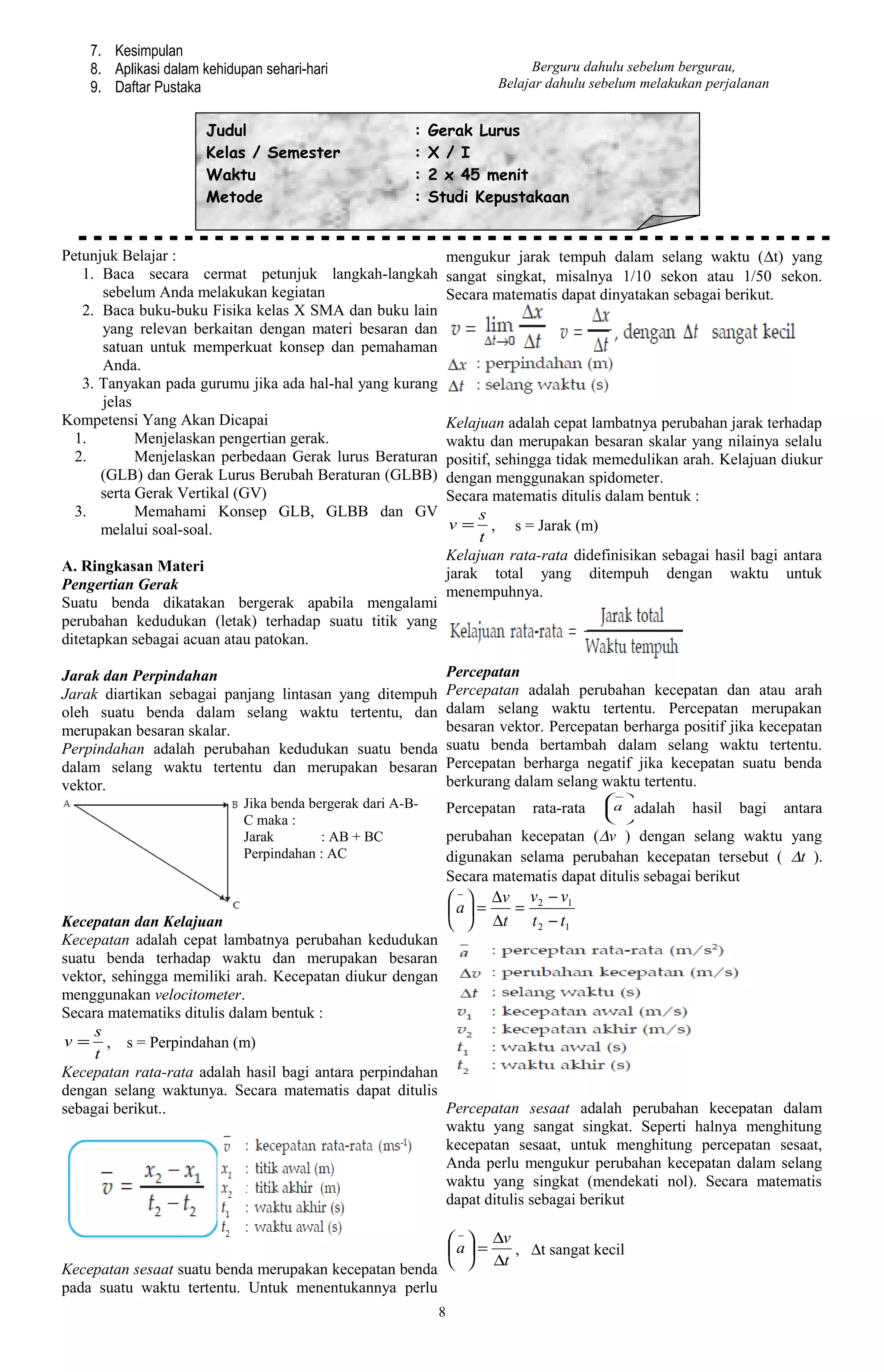 7. Kesimpulan
    8. Aplikasi dalam kehidupan sehari-hari                                    Berguru dahulu sebelum bergurau,
    9. Daftar Pustaka                                                     Belajar dahulu sebelum melakukan perjalanan


                      Judul                              :   Gerak Lurus
                      Kelas / Semester                   :   X / I
                      Waktu                              :   2 x 45 menit
                      Metode                             :   Studi Kepustakaan


Petunjuk Belajar :                                                mengukur jarak tempuh dalam selang waktu (∆t) yang
   1. Baca secara cermat petunjuk langkah-langkah                 sangat singkat, misalnya 1/10 sekon atau 1/50 sekon.
      sebelum Anda melakukan kegiatan                             Secara matematis dapat dinyatakan sebagai berikut.
   2. Baca buku-buku Fisika kelas X SMA dan buku lain
      yang relevan berkaitan dengan materi besaran dan
      satuan untuk memperkuat konsep dan pemahaman
      Anda.
   3. Tanyakan pada gurumu jika ada hal-hal yang kurang
      jelas
Kompetensi Yang Akan Dicapai                                      Kelajuan adalah cepat lambatnya perubahan jarak terhadap
  1.        Menjelaskan pengertian gerak.                         waktu dan merupakan besaran skalar yang nilainya selalu
  2.        Menjelaskan perbedaan Gerak lurus Beraturan           positif, sehingga tidak memedulikan arah. Kelajuan diukur
      (GLB) dan Gerak Lurus Berubah Beraturan (GLBB)              dengan menggunakan spidometer.
      serta Gerak Vertikal (GV)                                   Secara matematis ditulis dalam bentuk :
  3.        Memahami Konsep GLB, GLBB dan GV                           s
      melalui soal-soal.                                           v = , s = Jarak (m)
                                                                        t
                                                                  Kelajuan rata-rata didefinisikan sebagai hasil bagi antara
A. Ringkasan Materi                                               jarak total yang ditempuh dengan waktu untuk
Pengertian Gerak                                                  menempuhnya.
Suatu benda dikatakan bergerak apabila mengalami
perubahan kedudukan (letak) terhadap suatu titik yang
ditetapkan sebagai acuan atau patokan.

Jarak dan Perpindahan                                             Percepatan
Jarak diartikan sebagai panjang lintasan yang ditempuh            Percepatan adalah perubahan kecepatan dan atau arah
oleh suatu benda dalam selang waktu tertentu, dan                 dalam selang waktu tertentu. Percepatan merupakan
merupakan besaran skalar.                                         besaran vektor. Percepatan berharga positif jika kecepatan
Perpindahan adalah perubahan kedudukan suatu benda                suatu benda bertambah dalam selang waktu tertentu.
dalam selang waktu tertentu dan merupakan besaran                 Percepatan berharga negatif jika kecepatan suatu benda
vektor.                                                           berkurang dalam selang waktu tertentu.
                             Jika benda bergerak dari A-B-                                 −
                                                                  Percepatan   rata-rata   a adalah   hasil   bagi    antara
                             C maka :                                                       
                             Jarak        : AB + BC               perubahan kecepatan (∆v ) dengan selang waktu yang
                             Perpindahan : AC                     digunakan selama perubahan kecepatan tersebut ( ∆t ).
                                                                  Secara matematis dapat ditulis sebagai berikut
                                                                   −  ∆v v 2 − v1
                                                                  a =   =
Kecepatan dan Kelajuan                                              ∆ t t 2 − t1
Kecepatan adalah cepat lambatnya perubahan kedudukan
suatu benda terhadap waktu dan merupakan besaran
vektor, sehingga memiliki arah. Kecepatan diukur dengan
menggunakan velocitometer.
Secara matematiks ditulis dalam bentuk :
     s
v = , s = Perpindahan (m)
     t
Kecepatan rata-rata adalah hasil bagi antara perpindahan
dengan selang waktunya. Secara matematis dapat ditulis
sebagai berikut..                                        Percepatan sesaat adalah perubahan kecepatan dalam
                                                         waktu yang sangat singkat. Seperti halnya menghitung
                                                         kecepatan sesaat, untuk menghitung percepatan sesaat,
                                                         Anda perlu mengukur perubahan kecepatan dalam selang
                                                         waktu yang singkat (mendekati nol). Secara matematis
                                                         dapat ditulis sebagai berikut

                                                        −  ∆v
                                                       a =    , ∆t sangat kecil
                                                             ∆t
Kecepatan sesaat suatu benda merupakan kecepatan benda  
pada suatu waktu tertentu. Untuk menentukannya perlu
                                                              8
 